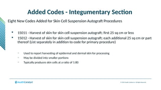 © 2024 Health Catalyst Inc. All Rights Reserved.
Added Codes - Integumentary Section
Eight New Codes Added for Skin Cell Suspension Autograft Procedures
 15011 - Harvest of skin for skin cell suspension autograft; first 25 sq cm or less
 15012 - Harvest of skin for skin cell suspension autograft; each additional 25 sq cm or part
thereof (List separately in addition to code for primary procedure)
– Used to report harvesting of epidermal and dermal skin for processing
– May be divided into smaller portions
– Typically produces skin cells at a ratio of 1:80
 
