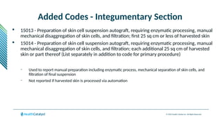 © 2024 Health Catalyst Inc. All Rights Reserved.
Added Codes - Integumentary Section
 15013 - Preparation of skin cell suspension autograft, requiring enzymatic processing, manual
mechanical disaggregation of skin cells, and filtration; first 25 sq cm or less of harvested skin
 15014 - Preparation of skin cell suspension autograft, requiring enzymatic processing, manual
mechanical disaggregation of skin cells, and filtration; each additional 25 sq cm of harvested
skin or part thereof (List separately in addition to code for primary procedure)
– Used to report manual preparation including enzymatic process, mechanical separation of skin cells, and
filtration of final suspension
– Not reported if harvested skin is processed via automation
 