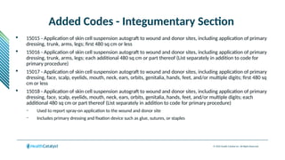 © 2024 Health Catalyst Inc. All Rights Reserved.
Added Codes - Integumentary Section
 15015 - Application of skin cell suspension autograft to wound and donor sites, including application of primary
dressing, trunk, arms, legs; first 480 sq cm or less
 15016 - Application of skin cell suspension autograft to wound and donor sites, including application of primary
dressing, trunk, arms, legs; each additional 480 sq cm or part thereof (List separately in addition to code for
primary procedure)
 15017 - Application of skin cell suspension autograft to wound and donor sites, including application of primary
dressing, face, scalp, eyelids, mouth, neck, ears, orbits, genitalia, hands, feet, and/or multiple digits; first 480 sq
cm or less
 15018 - Application of skin cell suspension autograft to wound and donor sites, including application of primary
dressing, face, scalp, eyelids, mouth, neck, ears, orbits, genitalia, hands, feet, and/or multiple digits; each
additional 480 sq cm or part thereof (List separately in addition to code for primary procedure)
– Used to report spray-on application to the wound and donor site
– Includes primary dressing and fixation device such as glue, sutures, or staples
 