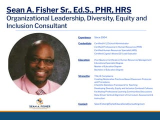 Sean A. Fisher Sr., Ed.S., PHR, HRS
Organizational Leadership, Diversity, Equity and
Inclusion Consultant
Experience: Since 2004
Credentials: Certiﬁed K-12 School Administrator
Certiﬁed Professional in Human Resources (PHR)
Certiﬁed Human Resources Specialist (HRS)
Certiﬁed Cognia/ AdvancED Lead Evaluator
Education: Post-Masters Certiﬁcate in Human Resources Management
Educational Specialist Degree
Master of Education Degree
Bachelor of Education Degree
Strengths: Title IX Compliance
Creating Restorative Practices Based Classroom Protocols
and Procedures
Charlotte Danielson Framework for Teaching
Developing Diversity, Equity and Inclusion Centered Cultures
Facilitating Professional Learning Communities Discussions
Data-Driven Vertical Alignment of Curriculum, Assessment &
Instruction
Contact: Sean.Fisher@FisherEducationalConsulting.Com
 