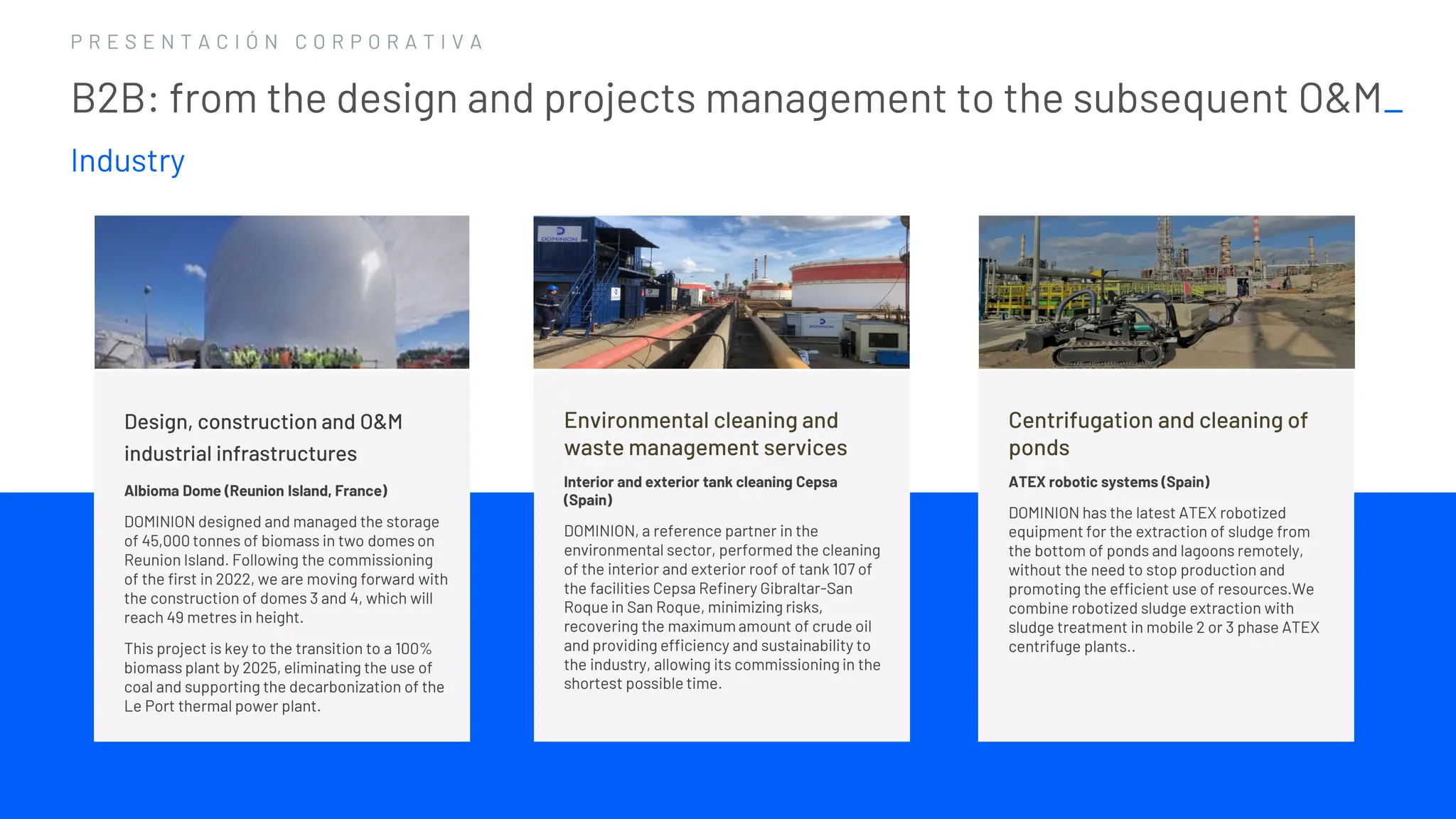 1 2
1 2
P R E S E N T A C I Ó N C O R P O R A T I V A
B2B: from the design and projects management to the subsequent O&M_
Industry
Environmental cleaning and
waste management services
Interior and exterior tank cleaning Cepsa
(Spain)
DOMINION, a reference partner in the
environmental sector, performed the cleaning
of the interior and exterior roof of tank 107 of
the facilities Cepsa Refinery Gibraltar-San
Roque in San Roque, minimizing risks,
recovering the maximum amount of crude oil
and providing efficiency and sustainability to
the industry, allowing its commissioning in the
shortest possible time.
Centrifugation and cleaning of
ponds
ATEX robotic systems (Spain)
DOMINION has the latest ATEX robotized
equipment for the extraction of sludge from
the bottom of ponds and lagoons remotely,
without the need to stop production and
promoting the efficient use of resources.We
combine robotized sludge extraction with
sludge treatment in mobile 2 or 3 phase ATEX
centrifuge plants..
Design, construction and O&M
industrial infrastructures
Albioma Dome (Reunion Island, France)
DOMINION designed and managed the storage
of 45,000 tonnes of biomass in two domes on
Reunion Island. Following the commissioning
of the first in 2022, we are moving forward with
the construction of domes 3 and 4, which will
reach 49 metres in height.
This project is key to the transition to a 100%
biomass plant by 2025, eliminating the use of
coal and supporting the decarbonization of the
Le Port thermal power plant.
 