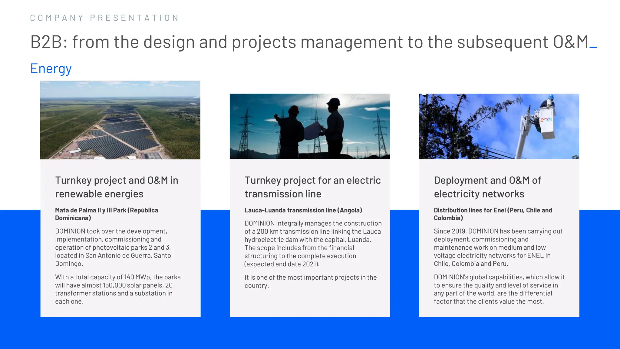 1 4
1 4
C O M P A N Y P R E S E N T A T I O N
Turnkey project for an electric
transmission line
Lauca-Luanda transmission line (Angola)
DOMINION integrally manages the construction
of a 200 km transmission line linking the Lauca
hydroelectric dam with the capital, Luanda.
The scope includes from the financial
structuring to the complete execution
(expected end date 2021).
It is one of the most important projects in the
country.
B2B: from the design and projects management to the subsequent O&M_
Energy
Turnkey project and O&M in
renewable energies
Mata de Palma II y III Park (República
Dominicana)
DOMINION took over the development,
implementation, commissioning and
operation of photovoltaic parks 2 and 3,
located in San Antonio de Guerra, Santo
Domingo.
With a total capacity of 140 MWp, the parks
will have almost 150,000 solar panels, 20
transformer stations and a substation in
each one.
Deployment and O&M of
electricity networks
Distribution lines for Enel (Peru, Chile and
Colombia)
Since 2019, DOMINION has been carrying out
deployment, commissioning and
maintenance work on medium and low
voltage electricity networks for ENEL in
Chile, Colombia and Peru.
DOMINION's global capabilities, which allow it
to ensure the quality and level of service in
any part of the world, are the differential
factor that the clients value the most.
 