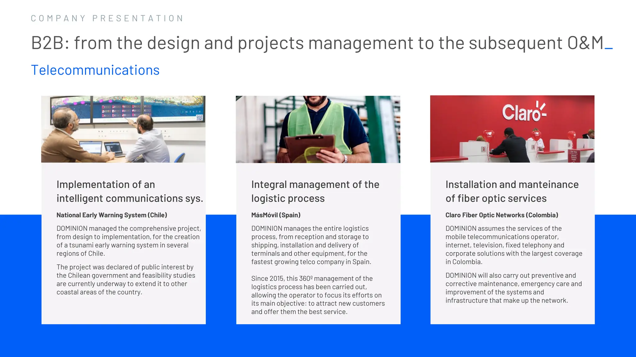 1 6
1 6
C O M P A N Y P R E S E N T A T I O N
Implementation of an
intelligent communications sys.
National Early Warning System (Chile)
DOMINION managed the comprehensive project,
from design to implementation, for the creation
of a tsunami early warning system in several
regions of Chile.
The project was declared of public interest by
the Chilean government and feasibility studies
are currently underway to extend it to other
coastal areas of the country.
Integral management of the
logistic process
MásMóvil (Spain)
DOMINION manages the entire logistics
process, from reception and storage to
shipping, installation and delivery of
terminals and other equipment, for the
fastest growing telco company in Spain.
Since 2015, this 360º management of the
logistics process has been carried out,
allowing the operator to focus its efforts on
its main objective: to attract new customers
and offer them the best service.
B2B: from the design and projects management to the subsequent O&M_
Telecommunications
Installation and manteinance
of fiber optic services
Claro Fiber Optic Networks (Colombia)
DOMINION assumes the services of the
mobile telecommunications operator,
internet, television, fixed telephony and
corporate solutions with the largest coverage
in Colombia.
DOMINION will also carry out preventive and
corrective maintenance, emergency care and
improvement of the systems and
infrastructure that make up the network.
 