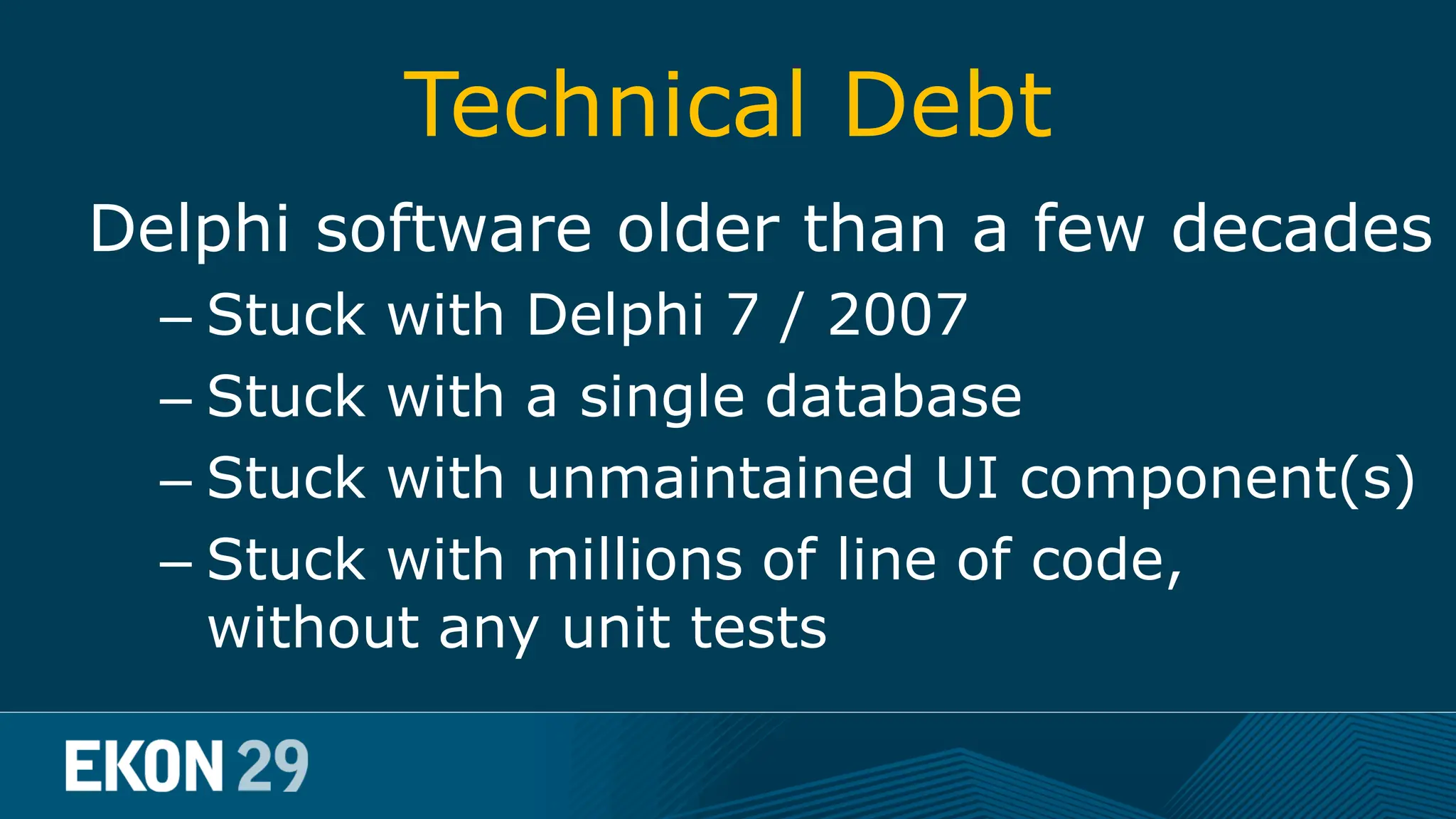 Technical Debt Delphi software older than a few decades – Stuck with Delphi 7 / 2007 – Stuck with a single database – Stuck with unmaintained UI component(s) – Stuck with millions of line of code, without any unit tests 