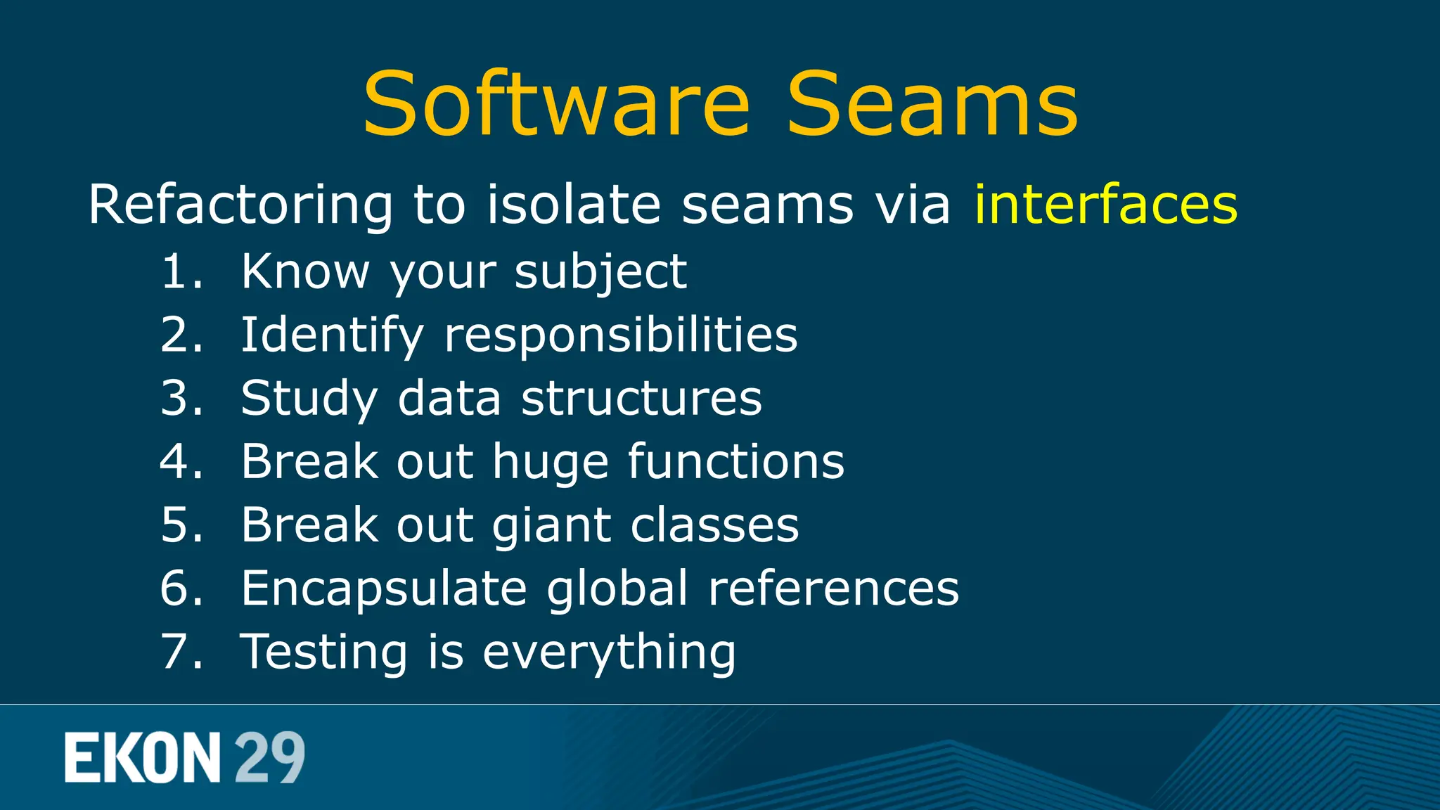 Software Seams Refactoring to isolate seams via interfaces 1. Know your subject 2. Identify responsibilities big picture 3. Study data structures 4. Break out huge functions 5. Break out giant classes iterative process 6. Encapsulate global references 7. Testing is everything 