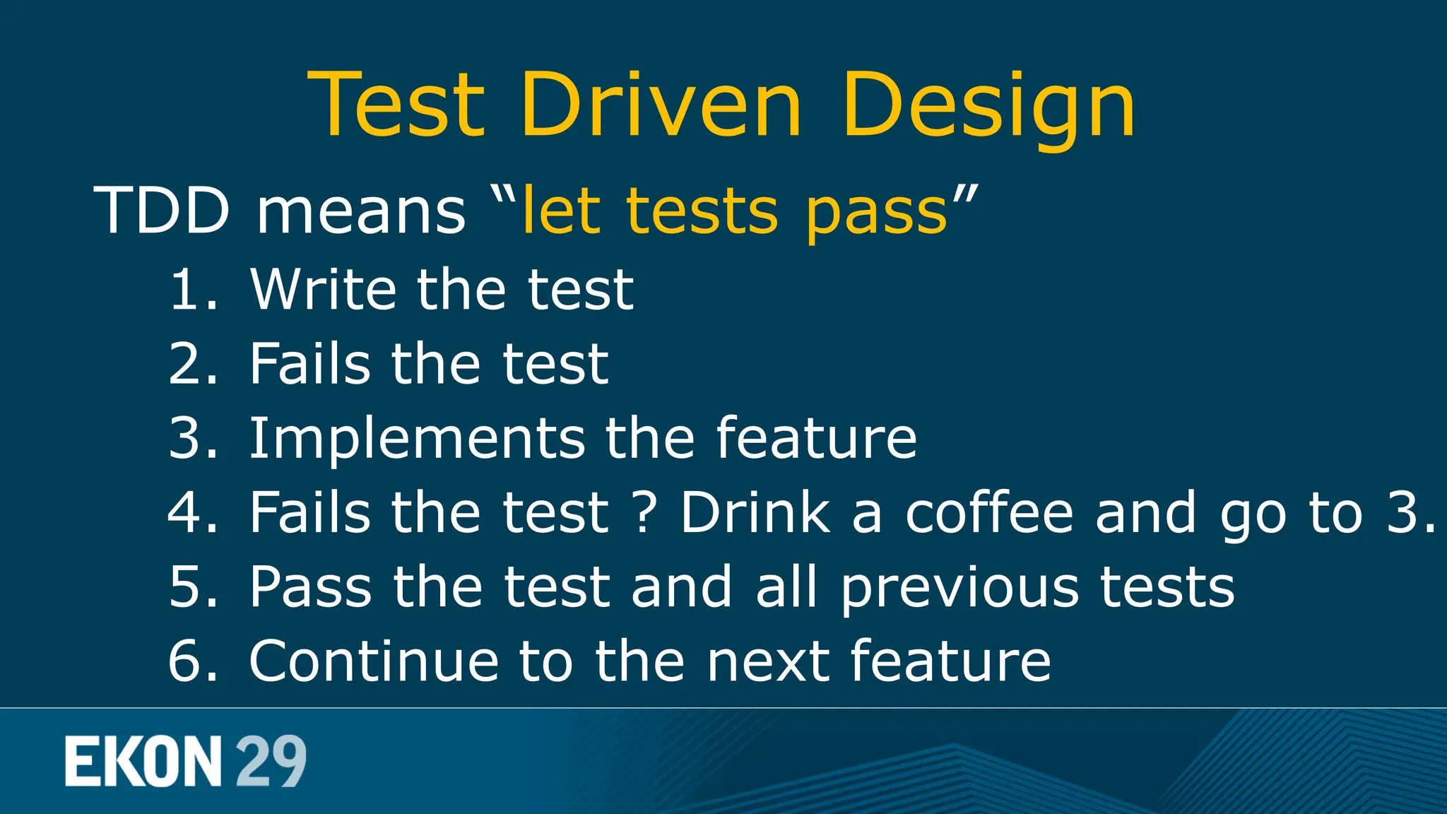 Test Driven Design TDD means “let tests pass” 1. Write the test 2. Fails the test 3. Implements the feature 4. Fails the test ? Drink a coffee and go to 3. 5. Pass the test and all previous tests 6. Continue to the next feature 