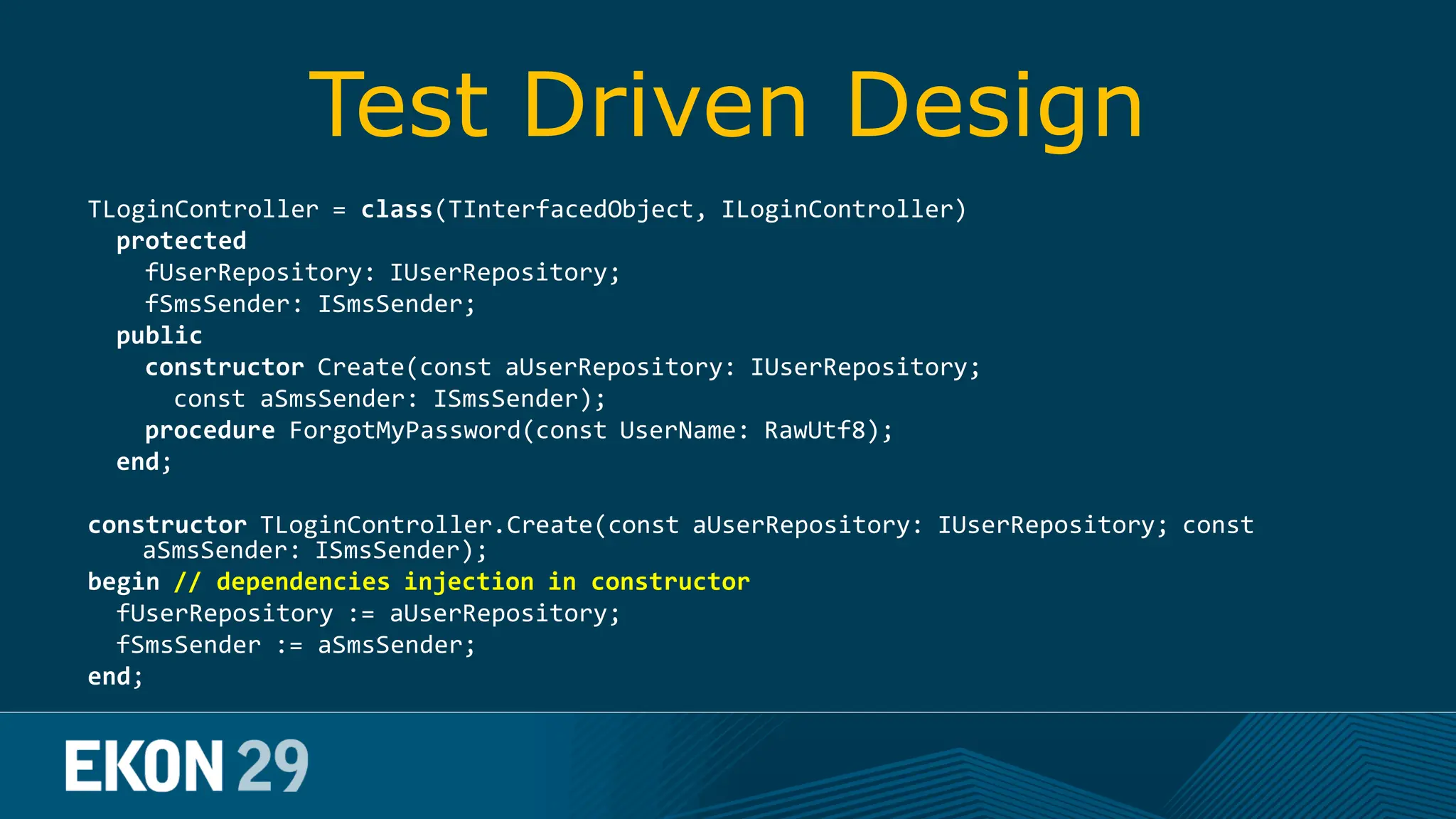 Test Driven Design TLoginController = class(TInterfacedObject, ILoginController) protected fUserRepository: IUserRepository; fSmsSender: ISmsSender; public constructor Create(const aUserRepository: IUserRepository; const aSmsSender: ISmsSender); procedure ForgotMyPassword(const UserName: RawUtf8); end; constructor TLoginController.Create(const aUserRepository: IUserRepository; const aSmsSender: ISmsSender); begin // dependencies injection in constructor fUserRepository := aUserRepository; fSmsSender := aSmsSender; end; 