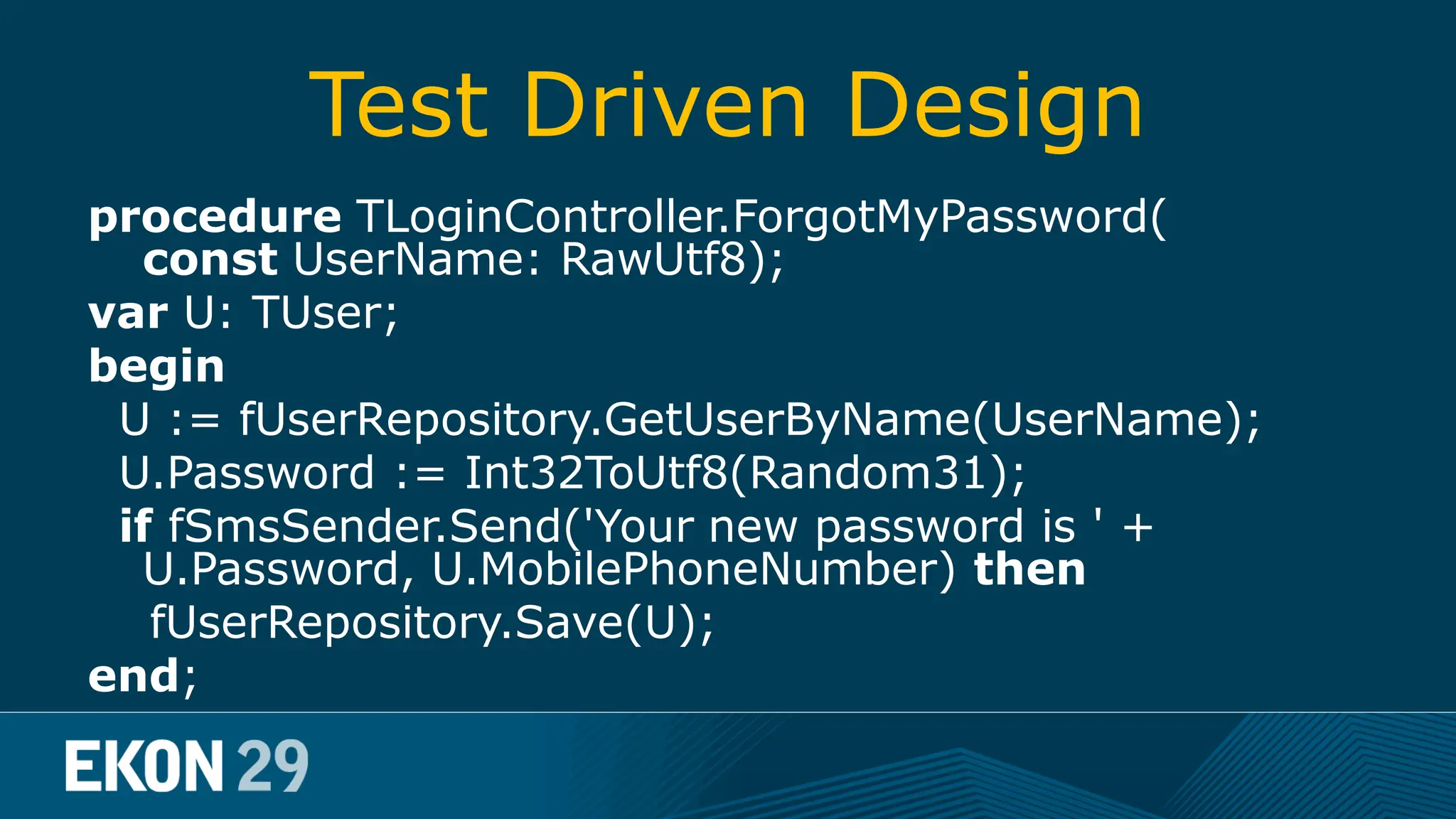 Test Driven Design procedure TLoginController.ForgotMyPassword( const UserName: RawUtf8); var U: TUser; begin U := fUserRepository.GetUserByName(UserName); U.Password := Int32ToUtf8(Random31); if fSmsSender.Send('Your new password is ' + U.Password, U.MobilePhoneNumber) then fUserRepository.Save(U); end; 