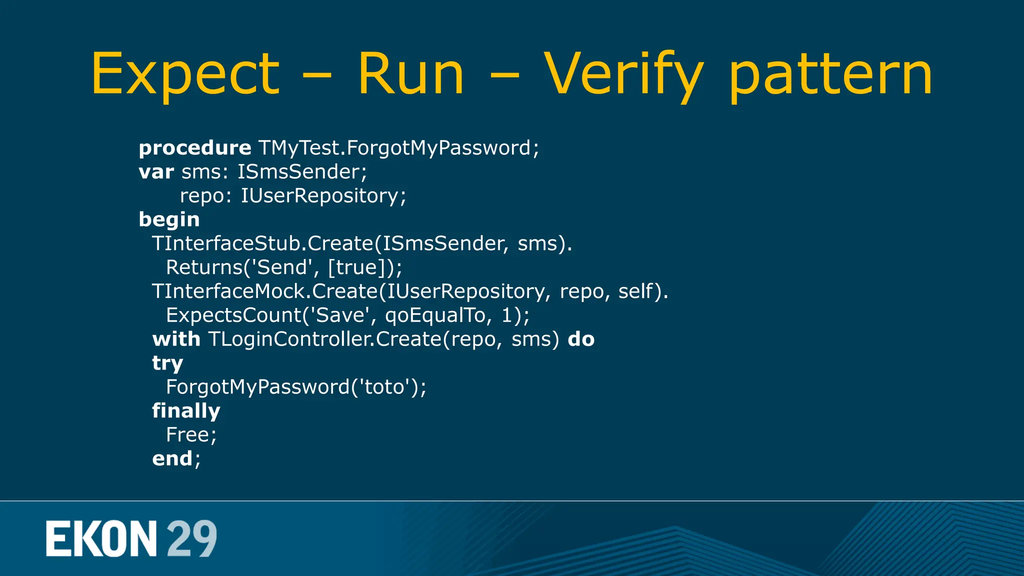 Expect – Run – Verify pattern procedure TMyTest.ForgotMyPassword; var sms: ISmsSender; repo: IUserRepository; begin TInterfaceStub.Create(ISmsSender, sms). Returns('Send', [true]); TInterfaceMock.Create(IUserRepository, repo, self). ExpectsCount('Save', qoEqualTo, 1); with TLoginController.Create(repo, sms) do try ForgotMyPassword('toto'); finally Free; end; 