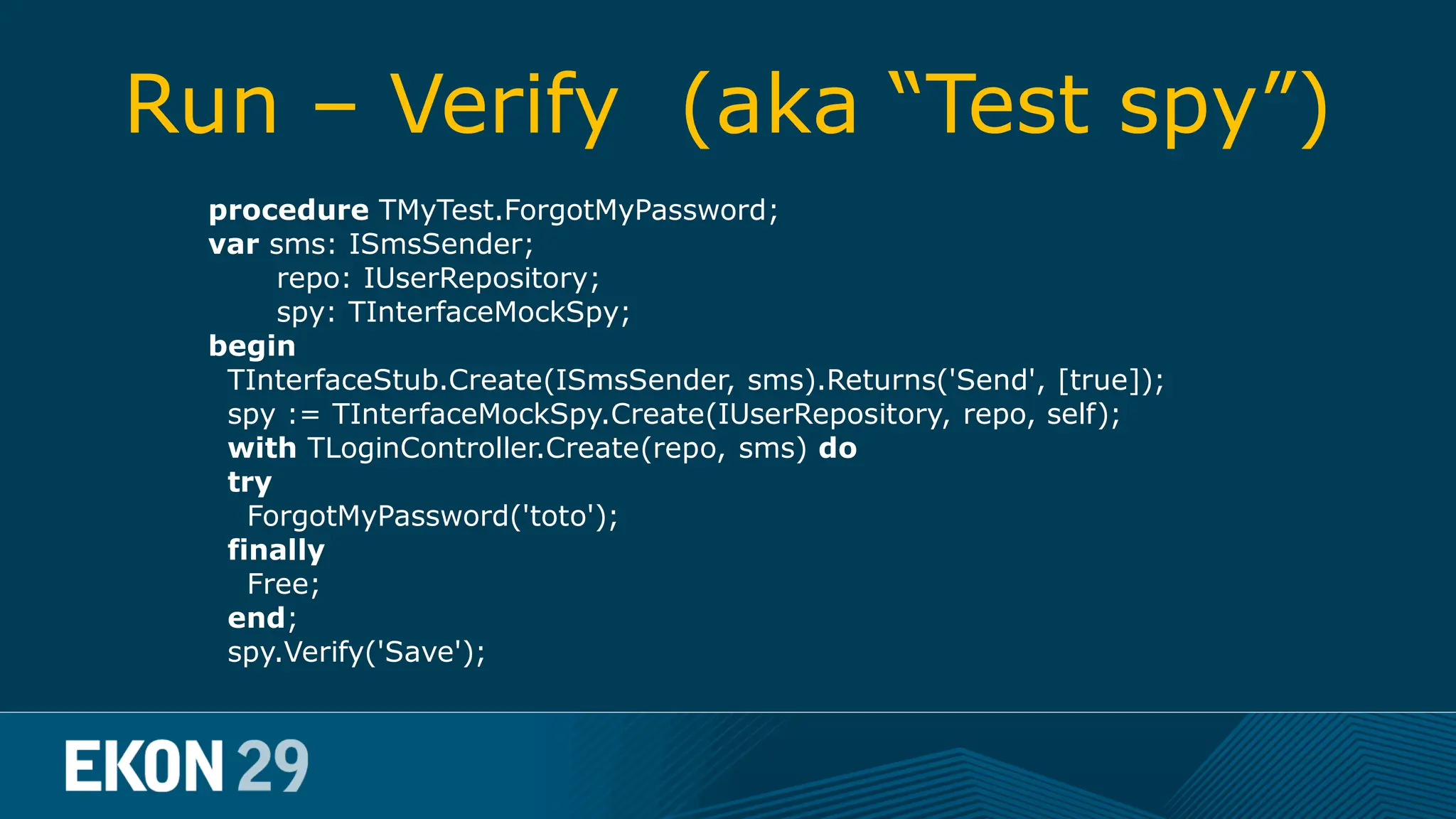Run – Verify (aka “Test spy”) procedure TMyTest.ForgotMyPassword; var sms: ISmsSender; repo: IUserRepository; spy: TInterfaceMockSpy; begin TInterfaceStub.Create(ISmsSender, sms).Returns('Send', [true]); spy := TInterfaceMockSpy.Create(IUserRepository, repo, self); with TLoginController.Create(repo, sms) do try ForgotMyPassword('toto'); finally Free; end; spy.Verify('Save'); 