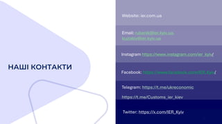 НАШІ КОНТАКТИ
Telegram: https://t.me/ukreconomic
https://t.me/Customs_ier_kiev
Twitter: https://x.com/IER_Kyiv
Instagram https://www.instagram.com/ier_kyiv/
Facebook: https://www.facebook.com/IER.Kyiv/
Email: rubanik@ier.kyiv.ua,
kuziakiv@ier.kyiv.ua
Website: ier.com.ua
19
 