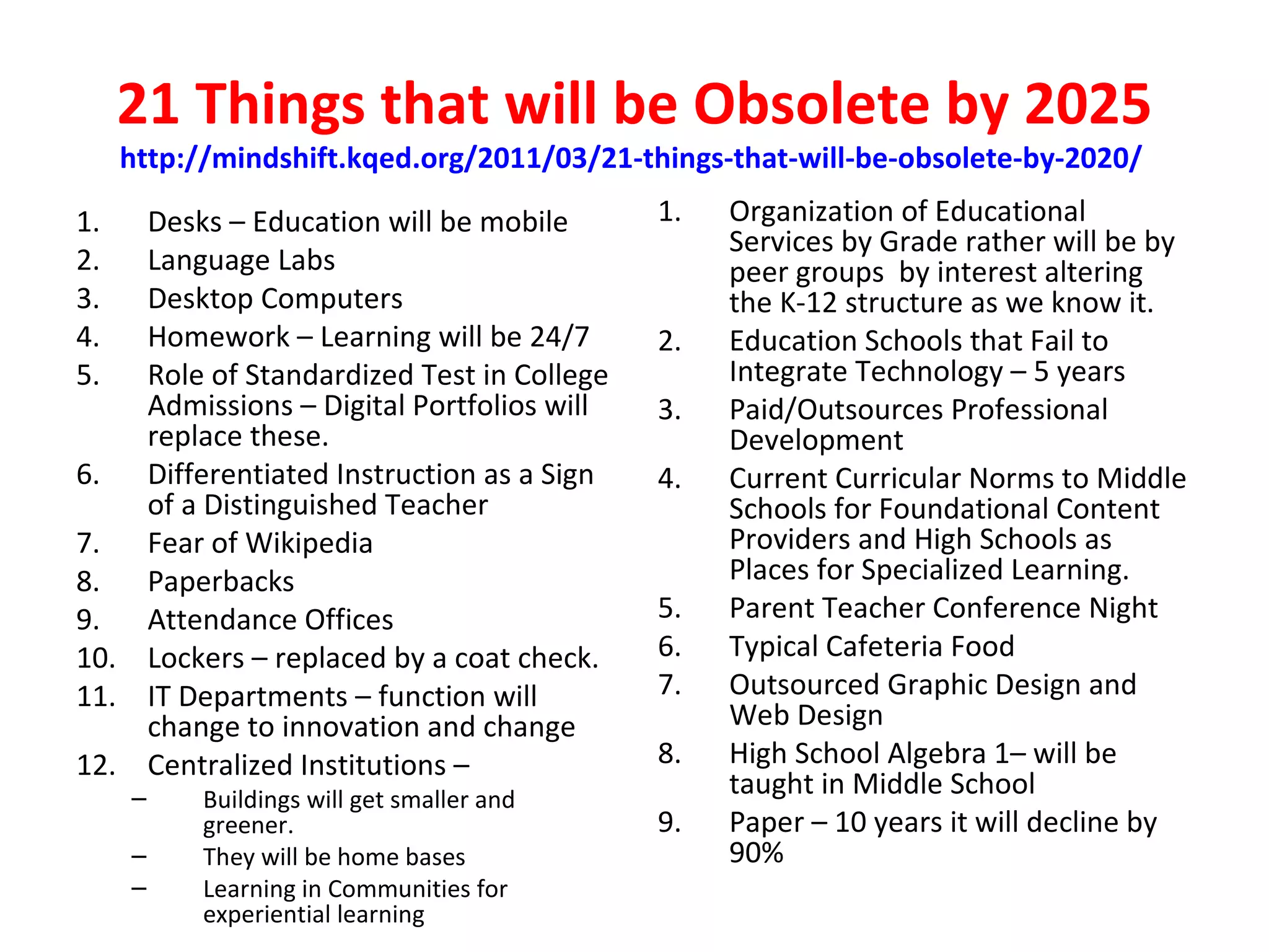 21 Things that will be Obsolete by 2025
     http://mindshift.kqed.org/2011/03/21-things-that-will-be-obsolete-by-2020/

1.  Desks – Education will be mobile        1.   Organization of Educational
                                                 Services by Grade rather will be by
2.  Language Labs                                peer groups by interest altering
3.  Desktop Computers                            the K-12 structure as we know it.
4.  Homework – Learning will be 24/7        2.   Education Schools that Fail to
5.  Role of Standardized Test in College         Integrate Technology – 5 years
    Admissions – Digital Portfolios will    3.   Paid/Outsources Professional
    replace these.                               Development
6. Differentiated Instruction as a Sign     4.   Current Curricular Norms to Middle
    of a Distinguished Teacher                   Schools for Foundational Content
7. Fear of Wikipedia                             Providers and High Schools as
8. Paperbacks                                    Places for Specialized Learning.
9. Attendance Offices                       5.   Parent Teacher Conference Night
10. Lockers – replaced by a coat check.     6.   Typical Cafeteria Food
11. IT Departments – function will          7.   Outsourced Graphic Design and
    change to innovation and change              Web Design
12. Centralized Institutions –              8.   High School Algebra 1– will be
     –     Buildings will get smaller and
                                                 taught in Middle School
           greener.                         9.   Paper – 10 years it will decline by
     –     They will be home bases               90%
     –     Learning in Communities for
           experiential learning
 