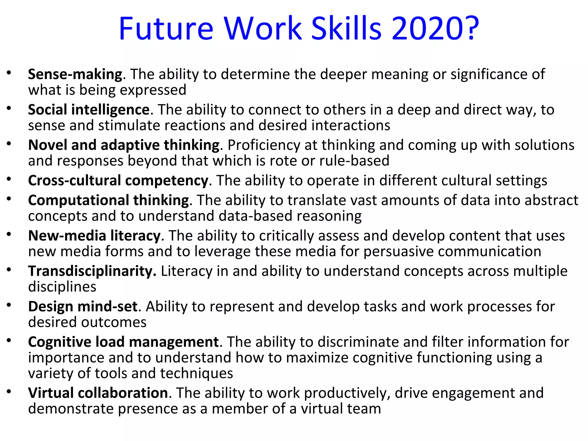 Future Work Skills 2020?
•   Sense-making. The ability to determine the deeper meaning or significance of
    what is being expressed
•   Social intelligence. The ability to connect to others in a deep and direct way, to
    sense and stimulate reactions and desired interactions
•   Novel and adaptive thinking. Proficiency at thinking and coming up with solutions
    and responses beyond that which is rote or rule-based
•   Cross-cultural competency. The ability to operate in different cultural settings
•   Computational thinking. The ability to translate vast amounts of data into abstract
    concepts and to understand data-based reasoning
•   New-media literacy. The ability to critically assess and develop content that uses
    new media forms and to leverage these media for persuasive communication
•   Transdisciplinarity. Literacy in and ability to understand concepts across multiple
    disciplines
•   Design mind-set. Ability to represent and develop tasks and work processes for
    desired outcomes
•   Cognitive load management. The ability to discriminate and filter information for
    importance and to understand how to maximize cognitive functioning using a
    variety of tools and techniques
•   Virtual collaboration. The ability to work productively, drive engagement and
    demonstrate presence as a member of a virtual team
 