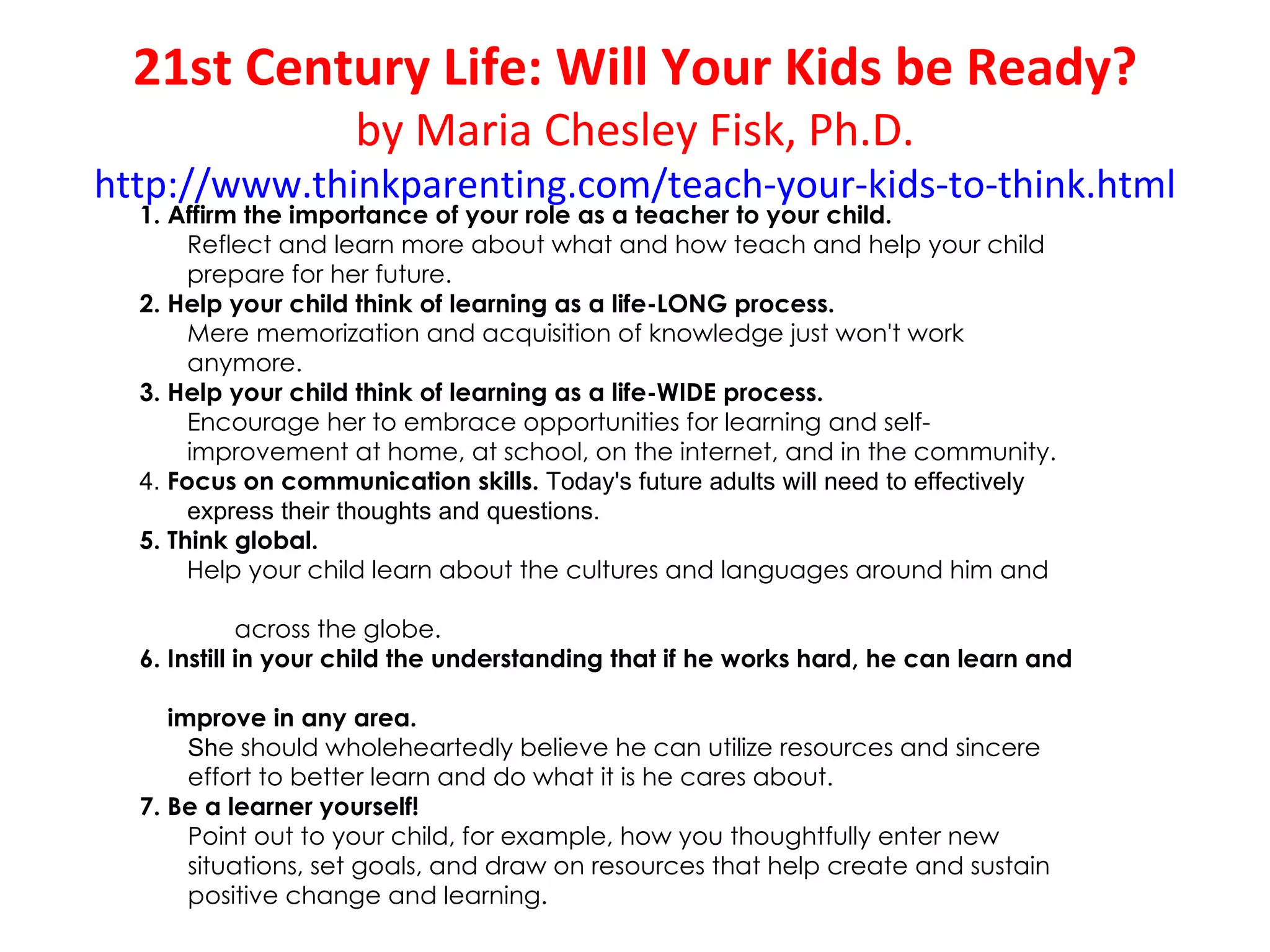 21st Century Life: Will Your Kids be Ready?
                     by Maria Chesley Fisk, Ph.D.
http://www.thinkparenting.com/teach-your-kids-to-think.html
  1. Affirm the importance of your role as a teacher to your child. 
       Reflect and learn more about what and how teach and help your child
       prepare for her future.
  2. Help your child think of learning as a life-LONG process.
       Mere memorization and acquisition of knowledge just won't work
       anymore.
  3. Help your child think of learning as a life-WIDE process.
       Encourage her to embrace opportunities for learning and self-
       improvement at home, at school, on the internet, and in the community.
  4. Focus on communication skills. Today's future adults will need to effectively 
       express their thoughts and questions. 
  5. Think global. 
       Help your child learn about the cultures and languages around him and

             across the globe.
  6. Instill in your child the understanding that if he works hard, he can learn and

     improve in any area. 
       She should wholeheartedly believe he can utilize resources and sincere
       effort to better learn and do what it is he cares about.
  7. Be a learner yourself! 
       Point out to your child, for example, how you thoughtfully enter new
       situations, set goals, and draw on resources that help create and sustain
       positive change and learning.
 