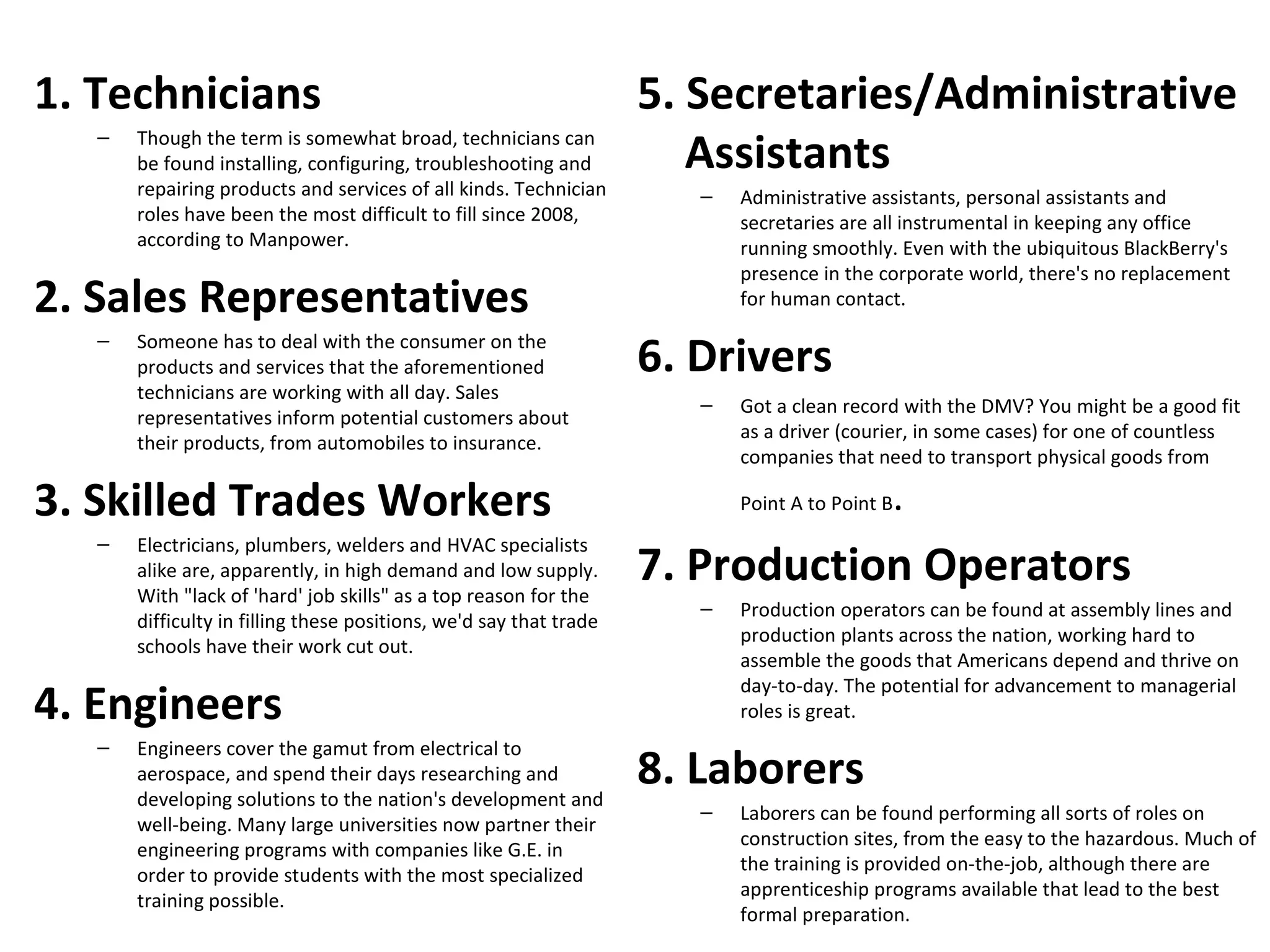 1. Technicians                                                      5. Secretaries/Administrative
   –   Though the term is somewhat broad, technicians can
       be found installing, configuring, troubleshooting and           Assistants
       repairing products and services of all kinds. Technician        –   Administrative assistants, personal assistants and
       roles have been the most difficult to fill since 2008,              secretaries are all instrumental in keeping any office
       according to Manpower.                                              running smoothly. Even with the ubiquitous BlackBerry's
                                                                           presence in the corporate world, there's no replacement
2. Sales Representatives                                                   for human contact.
   –   Someone has to deal with the consumer on the
       products and services that the aforementioned                6. Drivers
       technicians are working with all day. Sales
                                                                       –   Got a clean record with the DMV? You might be a good fit
       representatives inform potential customers about
                                                                           as a driver (courier, in some cases) for one of countless
       their products, from automobiles to insurance.
                                                                           companies that need to transport physical goods from

3. Skilled Trades Workers                                                  Point A to Point B   .
   –   Electricians, plumbers, welders and HVAC specialists
       alike are, apparently, in high demand and low supply.
       With "lack of 'hard' job skills" as a top reason for the
                                                                    7. Production Operators
                                                                       –   Production operators can be found at assembly lines and
       difficulty in filling these positions, we'd say that trade
                                                                           production plants across the nation, working hard to
       schools have their work cut out.
                                                                           assemble the goods that Americans depend and thrive on

4. Engineers
                                                                           day-to-day. The potential for advancement to managerial
                                                                           roles is great.
   –   Engineers cover the gamut from electrical to
       aerospace, and spend their days researching and
       developing solutions to the nation's development and
                                                                    8. Laborers
                                                                       –   Laborers can be found performing all sorts of roles on
       well-being. Many large universities now partner their
                                                                           construction sites, from the easy to the hazardous. Much of
       engineering programs with companies like G.E. in
                                                                           the training is provided on-the-job, although there are
       order to provide students with the most specialized
                                                                           apprenticeship programs available that lead to the best
       training possible.
                                                                           formal preparation.
 