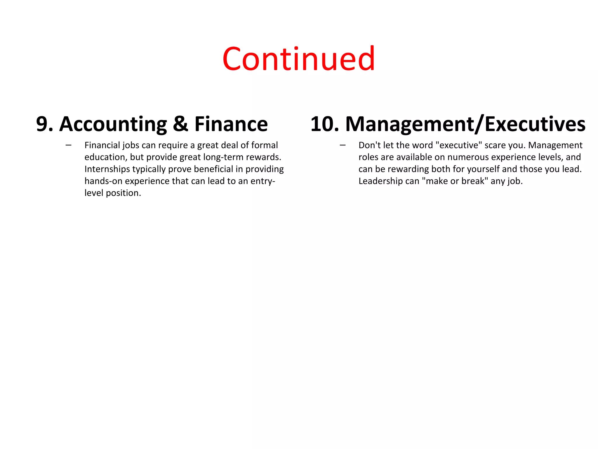 Continued
9. Accounting & Finance                                     10. Management/Executives
  –   Financial jobs can require a great deal of formal       –   Don't let the word "executive" scare you. Management
      education, but provide great long-term rewards.             roles are available on numerous experience levels, and
      Internships typically prove beneficial in providing         can be rewarding both for yourself and those you lead.
      hands-on experience that can lead to an entry-              Leadership can "make or break" any job.
      level position.
 