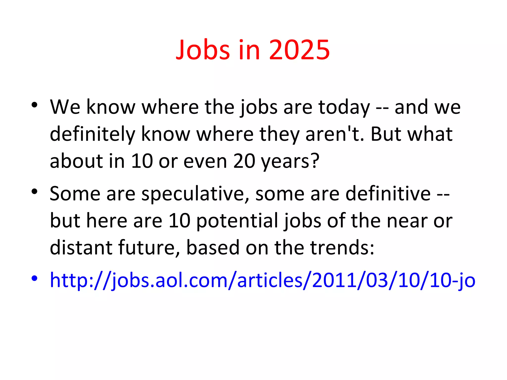 Jobs in 2025
• We know where the jobs are today -- and we
  definitely know where they aren't. But what
  about in 10 or even 20 years?
• Some are speculative, some are definitive --
  but here are 10 potential jobs of the near or
  distant future, based on the trends:
• http://jobs.aol.com/articles/2011/03/10/10-jobs-o
 