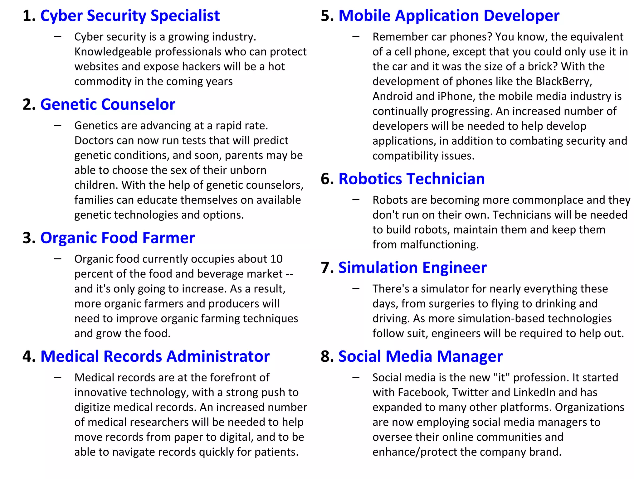 1. Cyber Security Specialist                             5. Mobile Application Developer
    –   Cyber security is a growing industry.                –   Remember car phones? You know, the equivalent
        Knowledgeable professionals who can protect              of a cell phone, except that you could only use it in
        websites and expose hackers will be a hot                the car and it was the size of a brick? With the
        commodity in the coming years                            development of phones like the BlackBerry,
                                                                 Android and iPhone, the mobile media industry is
2. Genetic Counselor                                             continually progressing. An increased number of
    –   Genetics are advancing at a rapid rate.                  developers will be needed to help develop
        Doctors can now run tests that will predict              applications, in addition to combating security and
        genetic conditions, and soon, parents may be             compatibility issues.
        able to choose the sex of their unborn
        children. With the help of genetic counselors,   6. Robotics Technician
        families can educate themselves on available         –   Robots are becoming more commonplace and they
        genetic technologies and options.                        don't run on their own. Technicians will be needed
                                                                 to build robots, maintain them and keep them
3. Organic Food Farmer                                           from malfunctioning.
    –   Organic food currently occupies about 10
        percent of the food and beverage market --       7. Simulation Engineer
        and it's only going to increase. As a result,        –   There's a simulator for nearly everything these
        more organic farmers and producers will                  days, from surgeries to flying to drinking and
        need to improve organic farming techniques               driving. As more simulation-based technologies
        and grow the food.                                       follow suit, engineers will be required to help out.
4. Medical Records Administrator                         8. Social Media Manager
    –   Medical records are at the forefront of              –   Social media is the new "it" profession. It started
        innovative technology, with a strong push to             with Facebook, Twitter and LinkedIn and has
        digitize medical records. An increased number            expanded to many other platforms. Organizations
        of medical researchers will be needed to help            are now employing social media managers to
        move records from paper to digital, and to be            oversee their online communities and
        able to navigate records quickly for patients.           enhance/protect the company brand.
 