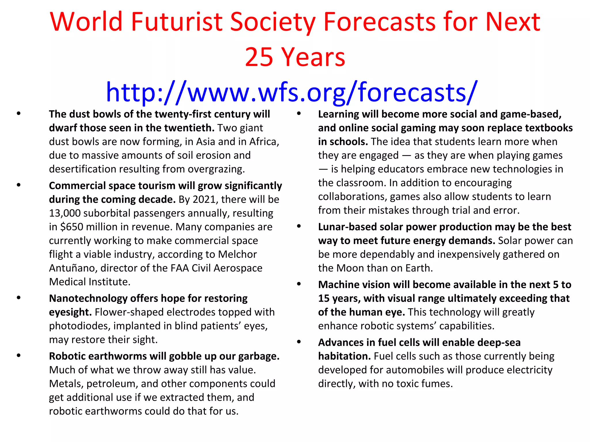 World Futurist Society Forecasts for Next
                    25 Years
        http://www.wfs.org/forecasts/
•   The dust bowls of the twenty-first century will      •   Learning will become more social and game-based,
    dwarf those seen in the twentieth. Two giant             and online social gaming may soon replace textbooks
    dust bowls are now forming, in Asia and in Africa,       in schools. The idea that students learn more when
    due to massive amounts of soil erosion and               they are engaged — as they are when playing games
    desertification resulting from overgrazing.              — is helping educators embrace new technologies in
•   Commercial space tourism will grow significantly         the classroom. In addition to encouraging
    during the coming decade. By 2021, there will be         collaborations, games also allow students to learn
    13,000 suborbital passengers annually, resulting         from their mistakes through trial and error.
    in $650 million in revenue. Many companies are       •   Lunar-based solar power production may be the best
    currently working to make commercial space               way to meet future energy demands. Solar power can
    flight a viable industry, according to Melchor           be more dependably and inexpensively gathered on
    Antuñano, director of the FAA Civil Aerospace            the Moon than on Earth.
    Medical Institute.                                   •   Machine vision will become available in the next 5 to
•   Nanotechnology offers hope for restoring                 15 years, with visual range ultimately exceeding that
    eyesight. Flower-shaped electrodes topped with           of the human eye. This technology will greatly
    photodiodes, implanted in blind patients’ eyes,          enhance robotic systems’ capabilities.
    may restore their sight.                             •   Advances in fuel cells will enable deep-sea
•   Robotic earthworms will gobble up our garbage.           habitation. Fuel cells such as those currently being
    Much of what we throw away still has value.              developed for automobiles will produce electricity
    Metals, petroleum, and other components could            directly, with no toxic fumes.
    get additional use if we extracted them, and
    robotic earthworms could do that for us.
 