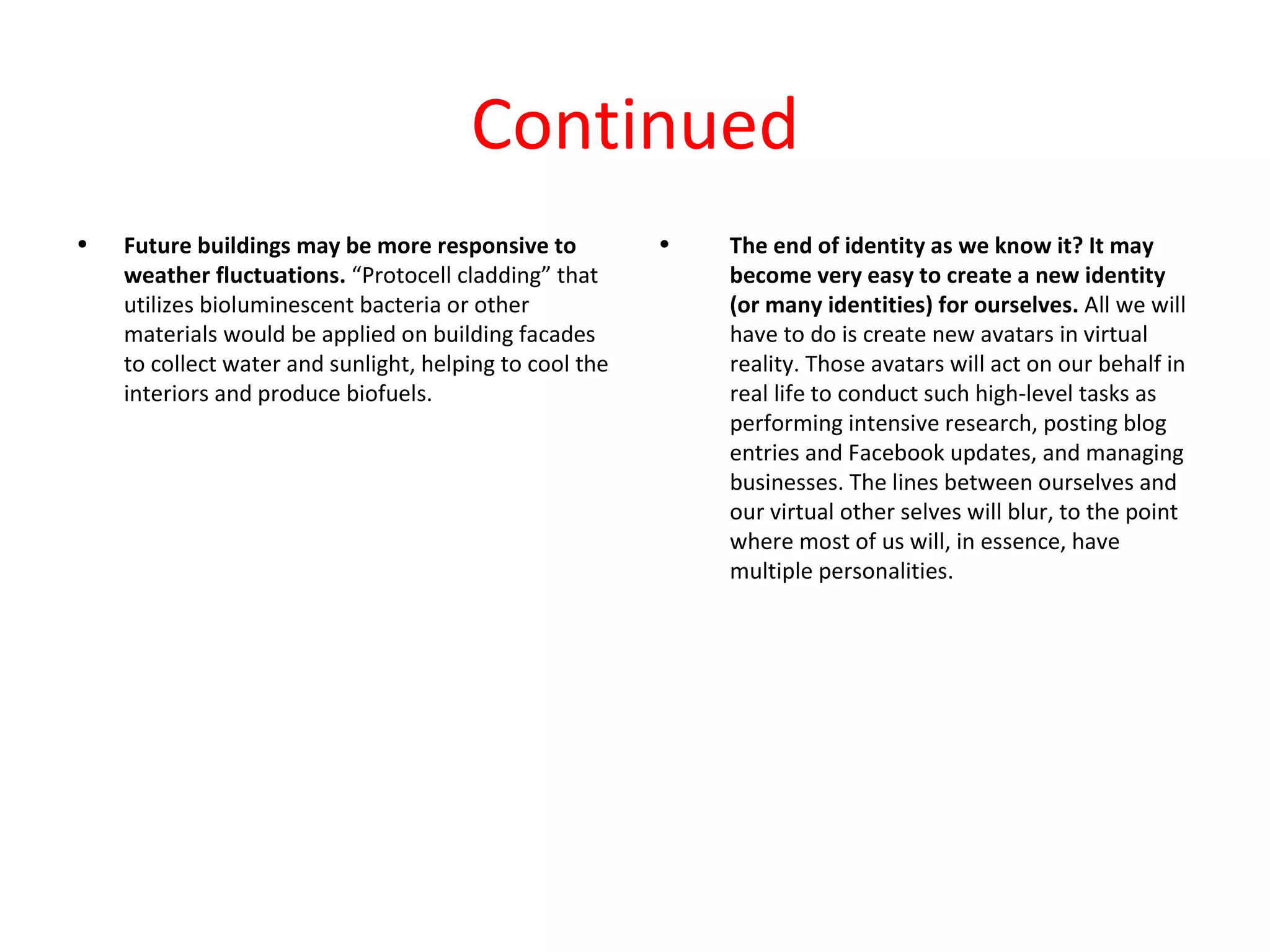 Continued
•   Future buildings may be more responsive to           •   The end of identity as we know it? It may
    weather fluctuations. “Protocell cladding” that          become very easy to create a new identity
    utilizes bioluminescent bacteria or other                (or many identities) for ourselves. All we will
    materials would be applied on building facades           have to do is create new avatars in virtual
    to collect water and sunlight, helping to cool the       reality. Those avatars will act on our behalf in
    interiors and produce biofuels.                          real life to conduct such high-level tasks as
                                                             performing intensive research, posting blog
                                                             entries and Facebook updates, and managing
                                                             businesses. The lines between ourselves and
                                                             our virtual other selves will blur, to the point
                                                             where most of us will, in essence, have
                                                             multiple personalities.
 