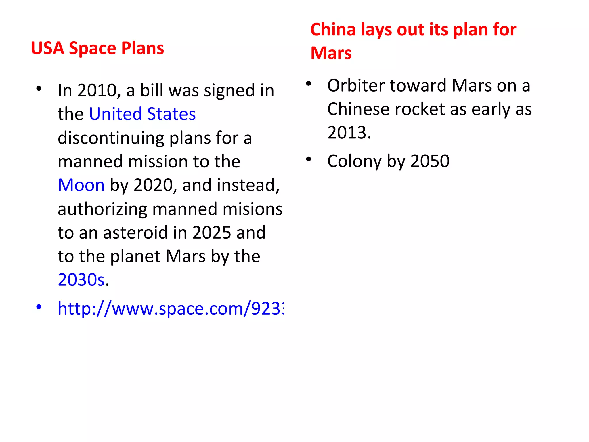 China lays out its plan for
USA Space Plans                 Mars
• In 2010, a bill was signed in • Orbiter toward Mars on a
  the United States               Chinese rocket as early as
  discontinuing plans for a       2013.
  manned mission to the         • Colony by 2050
  Moon by 2020, and instead,
  authorizing manned misions
  to an asteroid in 2025 and
  to the planet Mars by the
  2030s.
• http://www.space.com/9233-nasa-transition-congress-oks-directio
 