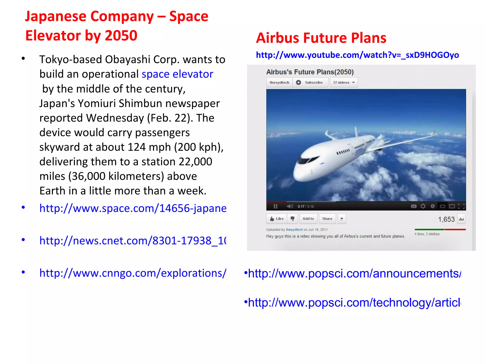 Japanese Company – Space
Elevator by 2050                             Airbus Future Plans
•                                          http://www.youtube.com/watch?v=_sxD9HOGOyo
    Tokyo-based Obayashi Corp. wants to
    build an operational space elevator
     by the middle of the century,
    Japan's Yomiuri Shimbun newspaper
    reported Wednesday (Feb. 22). The
    device would carry passengers
    skyward at about 124 mph (200 kph),
    delivering them to a station 22,000
    miles (36,000 kilometers) above
    Earth in a little more than a week.
•   http://www.space.com/14656-japanese-space-elevator-2050-proposal.html

•   http://news.cnet.com/8301-17938_105-57383872-1/japan-plans-snail-paced-space-elevat

•   http://www.cnngo.com/explorations/escape/japan-plans-space-elevator-2050-539598
                                         •http://www.popsci.com/announcements/articl
                                          
                                         •http://www.popsci.com/technology/article/201
                                          
 