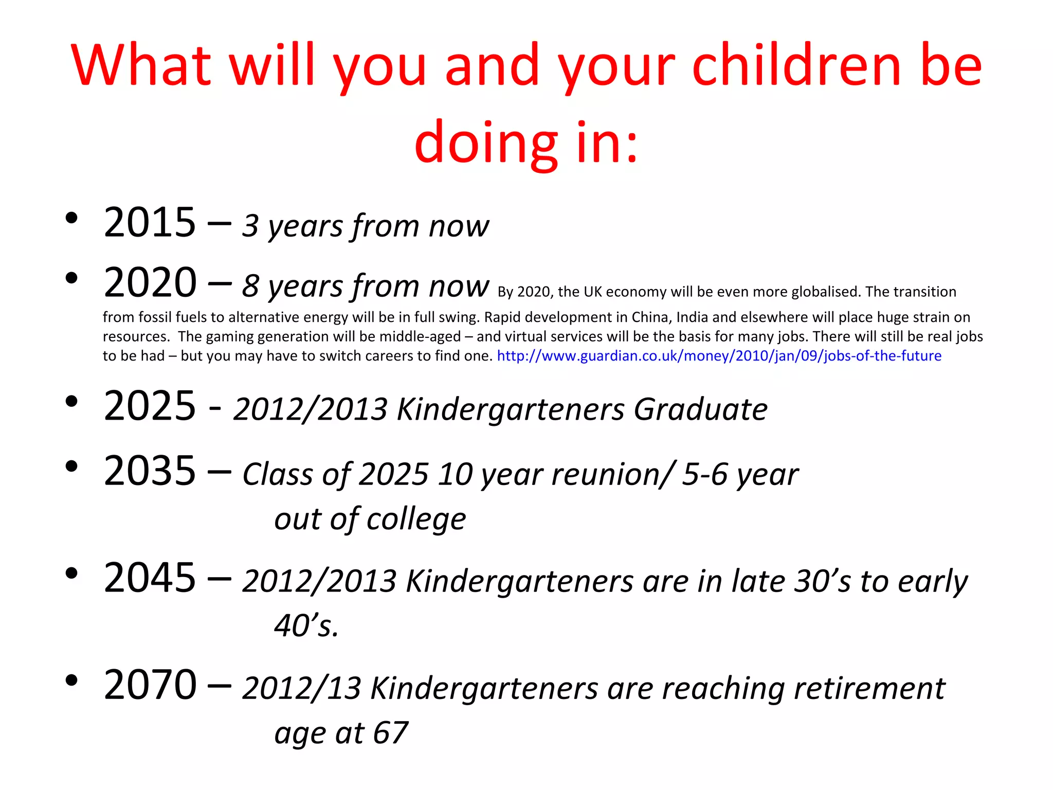 What will you and your children be
             doing in:
• 2015 – 3 years from now
• 2020 – 8 years from now                                      By 2020, the UK economy will be even more globalised. The transition
  from fossil fuels to alternative energy will be in full swing. Rapid development in China, India and elsewhere will place huge strain on
  resources. The gaming generation will be middle-aged – and virtual services will be the basis for many jobs. There will still be real jobs
  to be had – but you may have to switch careers to find one. http://www.guardian.co.uk/money/2010/jan/09/jobs-of-the-future


• 2025 - 2012/2013 Kindergarteners Graduate
• 2035 – Class of 2025 10 year reunion/ 5-6 year
                            out of college
• 2045 – 2012/2013 Kindergarteners are in late 30’s to early
                            40’s.
• 2070 – 2012/13 Kindergarteners are reaching retirement
                            age at 67
 