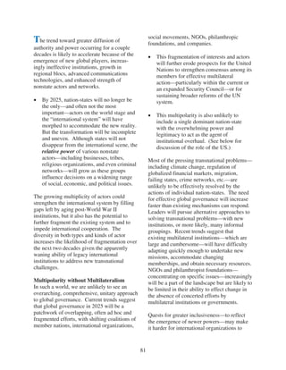 social movements, NGOs, philanthropic
The trend toward greater diffusion of                  foundations, and companies.
authority and power occurring for a couple
decades is likely to accelerate because of the            This fragmentation of interests and actors
emergence of new global players, increas-                 will further erode prospects for the United
ingly ineffective institutions, growth in                 Nations to strengthen consensus among its
regional blocs, advanced communications                   members for effective multilateral
technologies, and enhanced strength of                    action—particularly within the current or
nonstate actors and networks.                             an expanded Security Council—or for
                                                          sustaining broader reforms of the UN
   By 2025, nation-states will no longer be               system.
   the only—and often not the most
   important—actors on the world stage and                This multipolarity is also unlikely to
   the “international system” will have                   include a single dominant nation-state
   morphed to accommodate the new reality.                with the overwhelming power and
   But the transformation will be incomplete              legitimacy to act as the agent of
   and uneven. Although states will not                   institutional overhaul. (See below for
   disappear from the international scene, the            discussion of the role of the US.)
   relative power of various nonstate
   actors—including businesses, tribes,                Most of the pressing transnational problems—
   religious organizations, and even criminal          including climate change, regulation of
   networks—will grow as these groups                  globalized financial markets, migration,
   influence decisions on a widening range             failing states, crime networks, etc.—are
   of social, economic, and political issues.          unlikely to be effectively resolved by the
                                                       actions of individual nation-states. The need
The growing multiplicity of actors could               for effective global governance will increase
strengthen the international system by filling         faster than existing mechanisms can respond.
gaps left by aging post-World War II                   Leaders will pursue alternative approaches to
institutions, but it also has the potential to         solving transnational problems—with new
further fragment the existing system and to            institutions, or more likely, many informal
impede international cooperation. The                  groupings. Recent trends suggest that
diversity in both types and kinds of actor             existing multilateral institutions—which are
increases the likelihood of fragmentation over         large and cumbersome—will have difficulty
the next two decades given the apparently              adapting quickly enough to undertake new
waning ability of legacy international                 missions, accommodate changing
institutions to address new transnational              memberships, and obtain necessary resources.
challenges.                                            NGOs and philanthropist foundations—
                                                       concentrating on specific issues—increasingly
Multipolarity without Multilateralism                  will be a part of the landscape but are likely to
In such a world, we are unlikely to see an             be limited in their ability to effect change in
overarching, comprehensive, unitary approach           the absence of concerted efforts by
to global governance. Current trends suggest           multilateral institutions or governments.
that global governance in 2025 will be a
patchwork of overlapping, often ad hoc and             Quests for greater inclusiveness—to reflect
fragmented efforts, with shifting coalitions of        the emergence of newer powers—may make
member nations, international organizations,           it harder for international organizations to


                                                  81
 