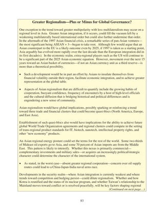 Greater Regionalism—Plus or Minus for Global Governance?

One exception to the trend toward greater multipolarity with less multilateralism may occur on a
regional level in Asia. Greater Asian integration, if it occurs, could fill the vacuum left by a
weakening multilaterally based international order but could also further undermine that order.
In the aftermath of the 1997 Asian financial crisis, a remarkable series of pan-Asian ventures—
the most significant being ASEAN + 3—began to take root. Although few would argue that an
Asian counterpart to the EU is a likely outcome even by 2025, if 1997 is taken as a starting point,
Asia arguably has evolved more rapidly over the last decade than the European integration did in
its first decade(s). In the economic realm, extra-regional players such as the US will continue to
be a significant part of the 2025 Asian economic equation. However, movement over the next 15
years toward an Asian basket of currencies—if not an Asian currency unit as a third reserve—is
more than a theoretical possibility.

   Such a development would be in part an effort by Asians to insulate themselves from
   financial volatility outside their region, facilitate economic integration, and to achieve greater
   representation at the global table.

   Aspects of Asian regionalism that are difficult to quantify include the growing habits of
   cooperation, buoyant confidence, frequency of encounters by a host of high-level officials
   and the cultural diffusion that is bridging historical and political differences and is
   engendering a new sense of community.

Asian regionalism would have global implications, possibly sparking or reinforcing a trend
toward three trade and financial clusters that could become quasi-blocs (North America, Europe,
and East Asia).

Establishment of such quasi-blocs also would have implications for the ability to achieve future
global World Trade Organization agreements and regional clusters could compete in the setting
of trans-regional product standards for IT, biotech, nanotech, intellectual property rights, and
other “new economy” products.

An Asian regional energy posture could set the terms for the rest of the world. Some two-thirds
of Mideast oil exports go to Asia, and some 70 percent of Asian imports are from the Middle
East. This pattern is likely to intensify. Whether this nexus is primarily commercial—
complementary investments and military sales—or acquires an increasingly political/strategic
character could determine the character of the international system.

   As stated, in the worst case—absent greater regional cooperation—concern over oil supply
   routes could lead to a China-Japan-India naval arms race.

Developments in the security realm—where Asian integration is currently weakest and where
trends toward competition and hedging persist—could dilute regionalism. Whether and how
Korea is reunified and the status of its nuclear program, and whether Taiwan’s relationship to the
Mainland moves toward conflict or is resolved peacefully, will be key factors shaping regional
                                                                      (Continued on next page…)


                                                83
 