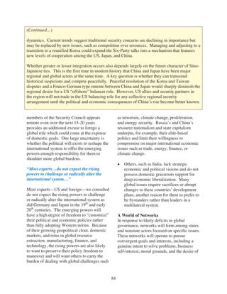 (Continued…)

dynamics. Current trends suggest traditional security concerns are declining in importance but
may be replaced by new issues, such as competition over resources. Managing and adjusting to a
transition to a reunified Korea could expand the Six-Party talks into a mechanism that features
new levels of cooperation among the US, Japan, and China.

Whether greater or lesser integration occurs also depends largely on the future character of Sino-
Japanese ties. This is the first time in modern history that China and Japan have been major
regional and global actors at the same time. A key question is whether they can transcend
historical suspicions and compete peacefully. Peaceful resolution of the Korea and Taiwan
disputes and a Franco-German type entente between China and Japan would sharply diminish the
regional desire for a US “offshore” balancer role. However, US allies and security partners in
the region will not trade in the US balancing role for any collective regional security
arrangement until the political and economic consequences of China’s rise become better known.


members of the Security Council appears                 as terrorism, climate change, proliferation,
remote even over the next 15-20 years                   and energy security. Russia’s and China’s
provides an additional excuse to forego a               resource nationalism and state capitalism
global role which could come at the expense             underpin, for example, their elite-based
of domestic goals. One large uncertainty is             politics and limit their willingness to
whether the political will exists to reshape the        compromise on major international economic
international system to offer the emerging              issues such as trade, energy, finance, or
powers enough responsibility for them to                climate change.
shoulder more global burdens.
                                                           Others, such as India, lack strategic
“Most experts…do not expect the rising                     economic and political visions and do not
powers to challenge or radically alter the                 possess domestic grassroots support for
international system…”                                     deep economic liberalization. Many
                                                           global issues require sacrifices or abrupt
Most experts—US and foreign—we consulted                   changes to these countries’ development
do not expect the rising powers to challenge               plans, another reason for them to prefer to
or radically alter the international system as             be bystanders rather than leaders in a
did Germany and Japan in the 19th and early                multilateral system.
20th centuries. The emerging powers will
have a high degree of freedom to “customize”            A World of Networks
their political and economic policies rather            In response to likely deficits in global
than fully adopting Western norms. Because              governance, networks will form among states
of their growing geopolitical clout, domestic           and nonstate actors focused on specific issues.
markets, and roles in global resource                   These networks will operate to pursue
extraction, manufacturing, finance, and                 convergent goals and interests, including a
technology, the rising powers are also likely           genuine intent to solve problems, business
to want to preserve their policy freedom to             self-interest, moral grounds, and the desire of
maneuver and will want others to carry the
burden of dealing with global challenges such


                                                   84
 