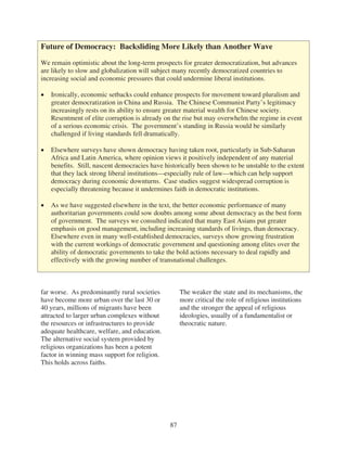 Future of Democracy: Backsliding More Likely than Another Wave

We remain optimistic about the long-term prospects for greater democratization, but advances
are likely to slow and globalization will subject many recently democratized countries to
increasing social and economic pressures that could undermine liberal institutions.

   Ironically, economic setbacks could enhance prospects for movement toward pluralism and
   greater democratization in China and Russia. The Chinese Communist Party’s legitimacy
   increasingly rests on its ability to ensure greater material wealth for Chinese society.
   Resentment of elite corruption is already on the rise but may overwhelm the regime in event
   of a serious economic crisis. The government’s standing in Russia would be similarly
   challenged if living standards fell dramatically.

   Elsewhere surveys have shown democracy having taken root, particularly in Sub-Saharan
   Africa and Latin America, where opinion views it positively independent of any material
   benefits. Still, nascent democracies have historically been shown to be unstable to the extent
   that they lack strong liberal institutions—especially rule of law—which can help support
   democracy during economic downturns. Case studies suggest widespread corruption is
   especially threatening because it undermines faith in democratic institutions.

   As we have suggested elsewhere in the text, the better economic performance of many
   authoritarian governments could sow doubts among some about democracy as the best form
   of government. The surveys we consulted indicated that many East Asians put greater
   emphasis on good management, including increasing standards of livings, than democracy.
   Elsewhere even in many well-established democracies, surveys show growing frustration
   with the current workings of democratic government and questioning among elites over the
   ability of democratic governments to take the bold actions necessary to deal rapidly and
   effectively with the growing number of transnational challenges.



far worse. As predominantly rural societies         The weaker the state and its mechanisms, the
have become more urban over the last 30 or          more critical the role of religious institutions
40 years, millions of migrants have been            and the stronger the appeal of religious
attracted to larger urban complexes without         ideologies, usually of a fundamentalist or
the resources or infrastructures to provide         theocratic nature.
adequate healthcare, welfare, and education.
The alternative social system provided by
religious organizations has been a potent
factor in winning mass support for religion.
This holds across faiths.




                                               87
 