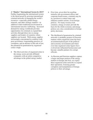 A “Shadow” International System by 2025?               Over time, given their far-reaching
Further fragmenting the international system           tentacles into government offices and
is the threat posed by growing transnational           corporate board rooms, criminals may be
criminal networks in managing the world’s              in a position to control states and
resources—especially global energy,                    influence market actions, if not foreign
minerals, and other strategic markets—in               policies. For many resource-rich
addition to their traditional involvement in           countries, energy revenues provide the
international narcotics trafficking. Increased         basis for the whole economy and energy
demand for energy worldwide provides                   policies are a key consideration in foreign
opportunities for criminals to expand their            policy decisions.
activities through direct ties to energy
suppliers and leaders of countries where               The likelihood of penetration by criminal
suppliers are located. With energy supplies            networks is probably greatest in Eurasian
increasingly concentrated in countries with            markets where organized crime has been
poor governance, longstanding practices of             an institutionalized part of the political
corruption, and an absence of the rule of law,         and economic environment and where
the potential for penetration by organized             over time organized crime figures have
crime is high.                                         evolved into influential businessmen and
                                                       become valuable partners for corrupt
   The illicit activities of organized crime in        officials.
   the energy sector provide affiliated
   companies with an unfair competitive                As Russian and Eurasian suppliers capture
   advantage in the global energy market.              a larger and larger portion of the energy
                                                       markets in Europe and Asia, we expect
                                                       these organized crime networks to expand
                                                       their operations, fostering greater
                                                       corruption and manipulation of foreign
                                                       policies to their advantage.




                                                  88
 