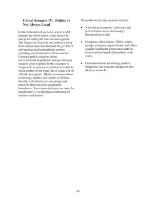 Global Scenario IV: Politics Is                     Preconditions for this scenario include:
   Not Always Local
                                                          National governments’ relevance and
In this fictionalized scenario, a new world               power lessens in an increasingly
emerges in which nation-states are not in                 decentralized world.
charge of setting the international agenda.
The dispersion of power and authority away                Diasporas, labor unions, NGOs, ethnic
from nation-states has fostered the growth of             groups, religious organizations, and others
sub-national and transnational entities                   acquire significant power and establish
including social and political movements.                 formal and informal relationships with
Growing public concerns about                             states.
environmental degradation and government
inaction come together in this example to                 Communications technology permits
“empower” a network of political activists to             ubiquitous and constant integration into
wrest control of the issue out of country-level           identity networks.
officials in capitals. Global communications
technology enables individuals to affiliate
directly with identity-driven groups and
networks that transcend geographic
boundaries. Environmentalism is an issue for
which there is a widespread confluence of
interests and desires.




                                                  89
 