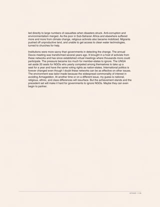 led directly to large numbers of casualties when disasters struck. Anti-corruption and
environmentalism merged. As the poor in Sub-Saharan Africa and elsewhere suffered
more and more from climate change, religious activists also became mobilized. Migrants
pushed off unproductive land, and unable to get access to clean water technologies,
turned to churches for help.

Institutions were more savvy than governments in detecting the change. The annual
Davos meeting was transformed several years ago. It brought in a host of activists from
these networks and has since established virtual meetings where thousands more could
participate. The pressure became too much for member-states to ignore. The UNGA
set aside 20 seats for NGOs who yearly competed among themselves to take up a
seat for a year and have the same voting rights as nation-states. International politics is
forever changed even though I doubt these networks can be as effective on other issues.
The environment was tailor-made because the widespread commonality of interest in
avoiding Armageddon. At another time or on a different issue, my guess is national,
religious, ethnic, and class differences will resurface. But the achievement stands and the
precedent set will make it hard for governments to ignore NGOs. Maybe they can even
begin to partner.




                                                                                         427344ID 11-08
 