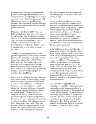 probably would narrow the number of US                   roles and to increase their involvement on
partners, increasing the risks of tensions, if           certain key global issues such as trade and
not confrontation among the powers in such a             climate change.
zero-sum world. On the other hand, a world
of continuing prosperity would enhance                   Current trends suggest Russia has a more
prospects for greater burden-sharing and steps           immediate interest in directly challenging
towards revitalization of multilateralism and            what it sees as a US-dominated international
global institutions.                                     system than do other rising powers. A more
                                                         diversified economy, development of an
During the period out to 2025, China and                 independent middle class, and reliance on
India are likely to remain status quo powers             foreign technological expertise and
focused on their own development, drawing                investment for development of its energy
benefits from the current system and not too             resources could change that trajectory,
eager for the US or others to seek radical               however. An earlier-than-anticipated move
changes to the international order until                 away from fossil fuels also could undercut
Beijing and New Delhi judge that they are in             Russia’s recent resurgence.
a better position to help set the new rules of
the road.                                                In the Middle East, where the US is likely to
                                                         remain the dominant external actor, current
Although the emerging powers will want to                trends suggest a greater role for Asian states
preserve ample leeway and autonomy to exert              which are reinforcing their growing economic
regional influence independent of the United             links with stronger political ties. Asian
States, their relationships with the US are              powers—in addition to European ones—
likely to deepen if their plans for greater              could seek or be drawn into roles in any
economic development remain on track.                    future international security effort in the
Economic collapse, especially in China’s                 Middle East. The role of NGOs will grow
case, could lead to a nationalistic upsurge and          commensurate with the increase of
increased tensions with foreign powers,                  humanitarian needs owing to climate change.
including the United States.                             In turn, the international community,
                                                         including the US, will become more
Europe will face difficult domestic challenges           dependent on NGOs to shoulder the burden of
that could constrain its ability to play a larger        humanitarian relief.
global role, especially in the security realm.
A sense of increased threat—whether from                 Less Financial Margin of Error
terrorism or a resurgent Russia—could                    The dollar is vulnerable to a major financial
change the European calculus on the need for             crisis and the dollar’s international role is
more defense spending and greater capacity               likely to decline from that of the unparalleled
for unified action. Growing interest in                  “global reserve currency,” to something of a
Maghreb and Middle East economic and                     first among equals in a basket of currencies
social developments increases the potential              by 2025. This could occur suddenly in the
for Europe to play a stabilizing role similar to         wake of a crisis, or gradually with global
what it accomplished with enlargement to the             rebalancing. This decline will entail real
East. Japan, to keep pace with China, may                tradeoffs and force new, difficult choices in
increase its political and security role in the          the conduct of American foreign policy.
region. We expect other countries, such as
Brazil, to assume more expansive regional



                                                    94
 