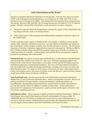 Anti-Americanism on the Wane?

America’s reputation abroad has fluctuated over the decades—from the Ugly American of the
1950s to the widespread international protests over Vietnam in the 1960s and 1970s to anti-
nuclear activism in Europe in the 1980s. Anti-Americanism has experienced an upsurge during
this decade. Between 2002 and 2007, the US image became less favorable in 27 of 33 countries
polled. Attitudes critical of the United States can be parsed into two basic categories:

   “Transitory criticism” fueled by disagreements with specific aspects of the United States that
   can change with time, such as its foreign policies.

   “Anti-Americanism” reflecting deep and undifferentiated antipathy toward most aspects of
   the United States.

To the extent that certain aspects of American life—for example, its political system, people,
culture, S&T, education, and business practices—are seen abroad as admirable, perceptions of
the United States will be complex, keeping views flexible and open to revision. The downward
trajectory of America’s reputation suggested above may have bottomed out. Polling in 2008 by
Pew’s Global Attitudes Project found US favorability ratings up in 10 of the 21 countries for
which trend data are available. Looking ahead, what regional drivers and dynamics might be
pivotal for encouraging such a turnaround?

Europe/Eurasia. In contrast to regions more uniformly pro- or anti-American, Europe/Eurasia
tends to hold more volatile views of the US. The views of Western Europeans appear to be
buoyed to the extent that the United States, its key allies, NATO, and the EU deepen practical
multilateral approaches to international problems. The views of Central and East Europeans,
who are traditionally favorable toward the United States, probably will recede over time to the
West European norm. No single set of US actions will reassure all states of the former Soviet
Union, but avoiding a heavy movement of military assets into Moscow’s perceived Near Abroad
would stave off the tensest of relations with Russia.

Near East/South Asia. Societies most hostile to the United States are found in the Islamic
Middle East, as well as Pakistan and North Africa. India is an important exception. Drivers for
turning around the US image include a strong commitment to significant progress on
Israel/Palestine, disentangling anti-terrorism from a perceived war on Islam, and seeking to
provide aid to needy citizens in addition to military-security elites. To the extent Iran is
perceived to be a dangerous revisionist power, people and states in the region will tend to view
US military capability positively.

Sub-Saharan Africa. Africa continues to harbor goodwill toward the United States. Publics in
Sub-Saharan Africa tend to find American lifestyles and standards of living enviable. If
AFRICOM, the new US military command, does not present an overly militarized face to
citizens in African countries, and humanitarian and economic developmental aid continues, the
surveys suggest African opinion about the United States will remain favorable.

                                                                     (Continued on next page…)


                                               95
 