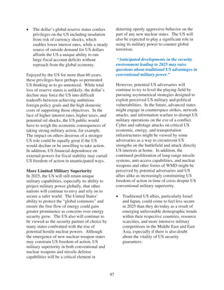 The dollar’s global reserve status confers           deterring openly aggressive behavior on the
   privileges on the US including insulation            part of any new nuclear states. The US will
   from risk of currency shocks, which                  also be expected to play a significant role in
   enables lower interest rates, while a steady         using its military power to counter global
   source of outside demand for US dollars              terrorism.
   affords the US a unique ability to run
   large fiscal account deficits without                 “Anticipated developments in the security
   reproach from the global economy.                    environment leading to 2025 may raise
                                                        questions about traditional US advantages in
Enjoyed by the US for more than 60 years,               conventional military power.”
these privileges have perhaps so permeated
US thinking as to go unnoticed. While total             However, potential US adversaries will
loss of reserve status is unlikely, the dollar’s        continue to try to level the playing field by
decline may force the US into difficult                 pursuing asymmetrical strategies designed to
tradeoffs between achieving ambitious                   exploit perceived US military and political
foreign policy goals and the high domestic              vulnerabilities. In the future, advanced states
costs of supporting those objectives. In the            might engage in counterspace strikes, network
face of higher interest rates, higher taxes, and        attacks, and information warfare to disrupt US
potential oil shocks, the US public would               military operations on the eve of a conflict.
have to weigh the economic consequences of              Cyber and sabotage attacks on critical US
taking strong military action, for example.             economic, energy, and transportation
The impact on others desirous of a stronger             infrastructures might be viewed by some
US role could be equally great if the US                adversaries as a way to circumvent US
would decline or be unwilling to take action.           strengths on the battlefield and attack directly
In addition, US financial dependence on                 US interests at home. In addition, the
external powers for fiscal stability may curtail        continued proliferation of long-range missile
US freedom of action in unanticipated ways.             systems, anti-access capabilities, and nuclear
                                                        weapons and other forms of WMD might be
More Limited Military Superiority                       perceived by potential adversaries and US
In 2025, the US will still retain unique                allies alike as increasingly constraining US
military capabilities, especially its ability to        freedom of action in time of crisis despite US
project military power globally, that other             conventional military superiority.
nations will continue to envy and rely on to
secure a safer world. The United States’                   Traditional US allies, particularly Israel
ability to protect the “global commons” and                and Japan, could come to feel less secure
ensure the free flow of energy could gain                  in 2025 than they do today as a result of
greater prominence as concerns over energy                 emerging unfavorable demographic trends
security grow. The US also will continue to                within their respective countries, resource
be viewed as the security partner of choice by             scarcities, and more intensive military
many states confronted with the rise of                    competitions in the Middle East and East
potential hostile nuclear powers. Although                 Asia, especially if there is also doubt
the emergence of new nuclear-weapon states                 about the vitality of US security
may constrain US freedom of action, US                     guarantees.
military superiority in both conventional and
nuclear weapons and missile defense
capabilities will be a critical element in



                                                   97
 