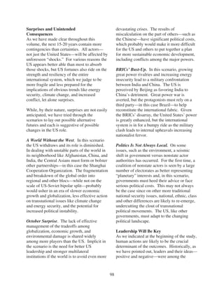 Surprises and Unintended                                devastating crises. The results of
Consequences                                            miscalculation on the part of others—such as
As we have made clear throughout this                   the Chinese—have significant political costs,
volume, the next 15-20 years contain more               which probably would make it more difficult
contingencies than certainties. All actors—             for the US and others to put together a plan
not just the United States—will be affected by          for more sustainable economic development,
unforeseen “shocks.” For various reasons the            including conflicts among the major powers.
US appears better able than most to absorb
those shocks, but US fortunes also ride on the          BRICs’ Bust-Up. In this scenario, growing
strength and resiliency of the entire                   great power rivalries and increasing energy
international system, which we judge to be              insecurity lead to a military confrontation
more fragile and less prepared for the                  between India and China. The US is
implications of obvious trends like energy              perceived by Beijing as favoring India to
security, climate change, and increased                 China’s detriment. Great power war is
conflict, let alone surprises.                          averted, but the protagonists must rely on a
                                                        third party—in this case Brazil—to help
While, by their nature, surprises are not easily        reconstitute the international fabric. Given
anticipated, we have tried through the                  the BRICs’ disarray, the United States’ power
scenarios to lay out possible alternative               is greatly enhanced, but the international
futures and each is suggestive of possible              system is in for a bumpy ride as the military
changes in the US role.                                 clash leads to internal upheavals increasing
                                                        nationalist fervor.
A World Without the West. In this scenario
the US withdraws and its role is diminished.            Politics Is Not Always Local. On some
In dealing with unstable parts of the world in          issues, such as the environment, a seismic
its neighborhood like Afghanistan, China, and           shift in government versus nonstate actor
India, the Central Asians must form or bolster          authorities has occurred. For the first time, a
other partnerships—in this case the Shanghai            coalition of nonstate actors is seen by a large
Cooperation Organization. The fragmentation             number of electorates as better representing
and breakdown of the global order into                  “planetary” interests and, in this scenario,
regional and other blocs—while not on the               governments must heed their advice or face
scale of US-Soviet bipolar split—probably               serious political costs. This may not always
would usher in an era of slower economic                be the case since on other more traditional
growth and globalization, less effective action         national security issues, national, ethnic, class
on transnational issues like climate change             and other differences are likely to re-emerge,
and energy security, and the potential for              undercutting the clout of transnational
increased political instability.                        political movements. The US, like other
                                                        governments, must adapt to the changing
October Surprise. The lack of effective                 political landscape.
management of the tradeoffs among
globalization, economic growth, and                     Leadership Will Be Key
environmental damage is shared widely                   As we indicated at the beginning of the study,
among more players than the US. Implicit in             human actions are likely to be the crucial
the scenario is the need for better US                  determinant of the outcomes. Historically, as
leadership and stronger multilateral                    we have pointed out, leaders and their ideas—
institutions if the world is to avoid even more         positive and negative—were among the



                                                   98
 