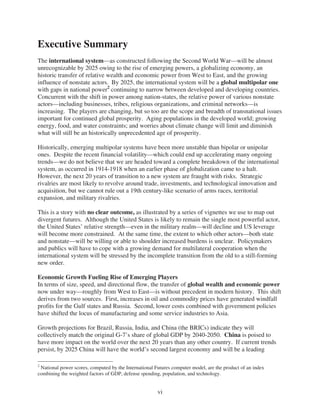 Executive Summary
The international system—as constructed following the Second World War—will be almost
unrecognizable by 2025 owing to the rise of emerging powers, a globalizing economy, an
historic transfer of relative wealth and economic power from West to East, and the growing
influence of nonstate actors. By 2025, the international system will be a global multipolar one
with gaps in national power2 continuing to narrow between developed and developing countries.
Concurrent with the shift in power among nation-states, the relative power of various nonstate
actors—including businesses, tribes, religious organizations, and criminal networks—is
increasing. The players are changing, but so too are the scope and breadth of transnational issues
important for continued global prosperity. Aging populations in the developed world; growing
energy, food, and water constraints; and worries about climate change will limit and diminish
what will still be an historically unprecedented age of prosperity.

Historically, emerging multipolar systems have been more unstable than bipolar or unipolar
ones. Despite the recent financial volatility—which could end up accelerating many ongoing
trends—we do not believe that we are headed toward a complete breakdown of the international
system, as occurred in 1914-1918 when an earlier phase of globalization came to a halt.
However, the next 20 years of transition to a new system are fraught with risks. Strategic
rivalries are most likely to revolve around trade, investments, and technological innovation and
acquisition, but we cannot rule out a 19th century-like scenario of arms races, territorial
expansion, and military rivalries.

This is a story with no clear outcome, as illustrated by a series of vignettes we use to map out
divergent futures. Although the United States is likely to remain the single most powerful actor,
the United States’ relative strength—even in the military realm—will decline and US leverage
will become more constrained. At the same time, the extent to which other actors—both state
and nonstate—will be willing or able to shoulder increased burdens is unclear. Policymakers
and publics will have to cope with a growing demand for multilateral cooperation when the
international system will be stressed by the incomplete transition from the old to a still-forming
new order.

Economic Growth Fueling Rise of Emerging Players
In terms of size, speed, and directional flow, the transfer of global wealth and economic power
now under way—roughly from West to East—is without precedent in modern history. This shift
derives from two sources. First, increases in oil and commodity prices have generated windfall
profits for the Gulf states and Russia. Second, lower costs combined with government policies
have shifted the locus of manufacturing and some service industries to Asia.

Growth projections for Brazil, Russia, India, and China (the BRICs) indicate they will
collectively match the original G-7’s share of global GDP by 2040-2050. China is poised to
have more impact on the world over the next 20 years than any other country. If current trends
persist, by 2025 China will have the world’s second largest economy and will be a leading

2
 National power scores, computed by the International Futures computer model, are the product of an index
combining the weighted factors of GDP, defense spending, population, and technology.


                                                       vi
 