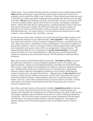 military power. It also could be the largest importer of natural resources and the biggest polluter.
India probably will continue to enjoy relatively rapid economic growth and will strive for a
multipolar world in which New Delhi is one of the poles. China and India must decide the extent
to which they are willing and capable of playing increasing global roles and how each will relate
to the other. Russia has the potential to be richer, more powerful, and more self-assured in 2025
if it invests in human capital, expands and diversifies its economy, and integrates with global
markets. On the other hand, Russia could experience a significant decline if it fails to take these
steps and oil and gas prices remain in the $50-70 per barrel range. No other countries are
projected to rise to the level of China, India, or Russia, and none is likely to match their
individual global clout. We expect, however, to see the political and economic power of other
countries—such as Indonesia, Iran, and Turkey—increase.

For the most part, China, India, and Russia are not following the Western liberal model for self-
development but instead are using a different model, “state capitalism.” State capitalism is a
loose term used to describe a system of economic management that gives a prominent role to the
state. Other rising powers—South Korea, Taiwan, and Singapore—also used state capitalism to
develop their economies. However, the impact of Russia, and particularly China, following this
path is potentially much greater owing to their size and approach to “democratization.” We
remain optimistic about the long-term prospects for greater democratization, even though
advances are likely to be slow and globalization is subjecting many recently democratized
countries to increasing social and economic pressures with the potential to undermine liberal
institutions.

Many other countries will fall further behind economically. Sub-Saharan Africa will remain
the region most vulnerable to economic disruption, population stresses, civil conflict, and
political instability. Despite increased global demand for commodities for which Sub-Saharan
Africa will be a major supplier, local populations are unlikely to experience significant economic
gain. Windfall profits arising from sustained increases in commodity prices might further
entrench corrupt or otherwise ill-equipped governments in several regions, diminishing the
prospects for democratic and market-based reforms. Although many of Latin America’s major
countries will have become middle income powers by 2025, others, particularly those such as
Venezuela and Bolivia that have embraced populist policies for a protracted period, will lag
behind—and some, such as Haiti, will have become even poorer and less governable. Overall,
Latin America will continue to lag behind Asia and other fast-growing areas in terms of
economic competitiveness.

Asia, Africa, and Latin America will account for virtually all population growth over the next
20 years; less than 3 percent of the growth will occur in the West. Europe and Japan will
continue to far outdistance the emerging powers of China and India in per capita wealth, but they
will struggle to maintain robust growth rates because the size of their working-age populations
will decrease. The US will be a partial exception to the aging of populations in the developed
world because it will experience higher birth rates and more immigration. The number of
migrants seeking to move from disadvantaged to relatively privileged countries is likely to
increase.




                                                vii
 