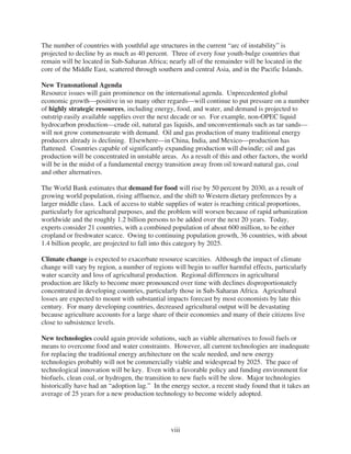 The number of countries with youthful age structures in the current “arc of instability” is
projected to decline by as much as 40 percent. Three of every four youth-bulge countries that
remain will be located in Sub-Saharan Africa; nearly all of the remainder will be located in the
core of the Middle East, scattered through southern and central Asia, and in the Pacific Islands.

New Transnational Agenda
Resource issues will gain prominence on the international agenda. Unprecedented global
economic growth—positive in so many other regards—will continue to put pressure on a number
of highly strategic resources, including energy, food, and water, and demand is projected to
outstrip easily available supplies over the next decade or so. For example, non-OPEC liquid
hydrocarbon production—crude oil, natural gas liquids, and unconventionals such as tar sands—
will not grow commensurate with demand. Oil and gas production of many traditional energy
producers already is declining. Elsewhere—in China, India, and Mexico—production has
flattened. Countries capable of significantly expanding production will dwindle; oil and gas
production will be concentrated in unstable areas. As a result of this and other factors, the world
will be in the midst of a fundamental energy transition away from oil toward natural gas, coal
and other alternatives.

The World Bank estimates that demand for food will rise by 50 percent by 2030, as a result of
growing world population, rising affluence, and the shift to Western dietary preferences by a
larger middle class. Lack of access to stable supplies of water is reaching critical proportions,
particularly for agricultural purposes, and the problem will worsen because of rapid urbanization
worldwide and the roughly 1.2 billion persons to be added over the next 20 years. Today,
experts consider 21 countries, with a combined population of about 600 million, to be either
cropland or freshwater scarce. Owing to continuing population growth, 36 countries, with about
1.4 billion people, are projected to fall into this category by 2025.

Climate change is expected to exacerbate resource scarcities. Although the impact of climate
change will vary by region, a number of regions will begin to suffer harmful effects, particularly
water scarcity and loss of agricultural production. Regional differences in agricultural
production are likely to become more pronounced over time with declines disproportionately
concentrated in developing countries, particularly those in Sub-Saharan Africa. Agricultural
losses are expected to mount with substantial impacts forecast by most economists by late this
century. For many developing countries, decreased agricultural output will be devastating
because agriculture accounts for a large share of their economies and many of their citizens live
close to subsistence levels.

New technologies could again provide solutions, such as viable alternatives to fossil fuels or
means to overcome food and water constraints. However, all current technologies are inadequate
for replacing the traditional energy architecture on the scale needed, and new energy
technologies probably will not be commercially viable and widespread by 2025. The pace of
technological innovation will be key. Even with a favorable policy and funding environment for
biofuels, clean coal, or hydrogen, the transition to new fuels will be slow. Major technologies
historically have had an “adoption lag.” In the energy sector, a recent study found that it takes an
average of 25 years for a new production technology to become widely adopted.




                                                viii
 