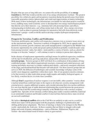 Despite what are seen as long odds now, we cannot rule out the possibility of an energy
transition by 2025 that would avoid the costs of an energy infrastructure overhaul. The greatest
possibility for a relatively quick and inexpensive transition during the period comes from better
renewable generation sources (photovoltaic and wind) and improvements in battery technology.
With many of these technologies, the infrastructure cost hurdle for individual projects would be
lower, enabling many small economic actors to develop their own energy transformation projects
that directly serve their interests—e.g., stationary fuel cells powering homes and offices,
recharging plug-in hybrid autos, and selling energy back to the grid. Also, energy conversion
schemes—such as plans to generate hydrogen for automotive fuel cells from electricity in the
homeowner’s garage—could avoid the need to develop complex hydrogen transportation
infrastructure.

Prospects for Terrorism, Conflict, and Proliferation
Terrorism, proliferation, and conflict will remain key concerns even as resource issues move up
on the international agenda. Terrorism is unlikely to disappear by 2025, but its appeal could
diminish if economic growth continues and youth unemployment is mitigated in the Middle East.
Economic opportunities for youth and greater political pluralism probably would dissuade some
from joining terrorists’ ranks, but others—motivated by a variety of factors, such as a desire for
revenge or to become “martyrs”—will continue to turn to violence to pursue their objectives.

In the absence of employment opportunities and legal means for political expression, conditions
will be ripe for disaffection, growing radicalism, and possible recruitment of youths into
terrorist groups. Terrorist groups in 2025 will likely be a combination of descendants of long-
established groups—that inherit organizational structures, command and control processes, and
training procedures necessary to conduct sophisticated attacks—and newly emergent collections
of the angry and disenfranchised that become self-radicalized. For those terrorist groups that are
active in 2025, the diffusion of technologies and scientific knowledge will place some of the
world’s most dangerous capabilities within their reach. One of our greatest concerns continues
to be that terrorist or other malevolent groups might acquire and employ biological agents, or
less likely, a nuclear device, to create mass casualties.

Although Iran’s acquisition of nuclear weapons is not inevitable, other countries’ worries about
a nuclear-armed Iran could lead states in the region to develop new security arrangements with
external powers, acquire additional weapons, and consider pursuing their own nuclear ambitions.
It is not clear that the type of stable deterrent relationship that existed between the great powers
for most of the Cold War would emerge naturally in the Middle East with a nuclear-weapons
capable Iran. Episodes of low-intensity conflict taking place under a nuclear umbrella could lead
to an unintended escalation and broader conflict if clear red lines between those states involved
are not well established.

We believe ideological conflicts akin to the Cold War are unlikely to take root in a world in
which most states will be preoccupied with the pragmatic challenges of globalization and
shifting global power alignments. The force of ideology is likely to be strongest in the Muslim
world—particularly the Arab core. In those countries that are likely to struggle with youth
bulges and weak economic underpinnings—such as Pakistan, Afghanistan, Nigeria, and
Yemen—the radical Salafi trend of Islam is likely to gain traction.



                                                 ix
 