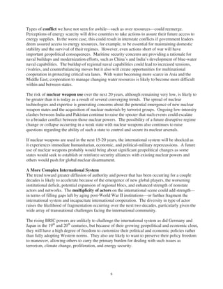 Types of conflict we have not seen for awhile—such as over resources—could reemerge.
Perceptions of energy scarcity will drive countries to take actions to assure their future access to
energy supplies. In the worst case, this could result in interstate conflicts if government leaders
deem assured access to energy resources, for example, to be essential for maintaining domestic
stability and the survival of their regimes. However, even actions short of war will have
important geopolitical consequences. Maritime security concerns are providing a rationale for
naval buildups and modernization efforts, such as China’s and India’s development of blue-water
naval capabilities. The buildup of regional naval capabilities could lead to increased tensions,
rivalries, and counterbalancing moves but it also will create opportunities for multinational
cooperation in protecting critical sea lanes. With water becoming more scarce in Asia and the
Middle East, cooperation to manage changing water resources is likely to become more difficult
within and between states.

The risk of nuclear weapon use over the next 20 years, although remaining very low, is likely to
be greater than it is today as a result of several converging trends. The spread of nuclear
technologies and expertise is generating concerns about the potential emergence of new nuclear
weapon states and the acquisition of nuclear materials by terrorist groups. Ongoing low-intensity
clashes between India and Pakistan continue to raise the specter that such events could escalate
to a broader conflict between those nuclear powers. The possibility of a future disruptive regime
change or collapse occurring in a weak state with nuclear weapons also continues to raise
questions regarding the ability of such a state to control and secure its nuclear arsenals.

If nuclear weapons are used in the next 15-20 years, the international system will be shocked as
it experiences immediate humanitarian, economic, and political-military repercussions. A future
use of nuclear weapons probably would bring about significant geopolitical changes as some
states would seek to establish or reinforce security alliances with existing nuclear powers and
others would push for global nuclear disarmament.

A More Complex International System
The trend toward greater diffusion of authority and power that has been occurring for a couple
decades is likely to accelerate because of the emergence of new global players, the worsening
institutional deficit, potential expansion of regional blocs, and enhanced strength of nonstate
actors and networks. The multiplicity of actors on the international scene could add strength—
in terms of filling gaps left by aging post-World War II institutions—or further fragment the
international system and incapacitate international cooperation. The diversity in type of actor
raises the likelihood of fragmentation occurring over the next two decades, particularly given the
wide array of transnational challenges facing the international community.

The rising BRIC powers are unlikely to challenge the international system as did Germany and
Japan in the 19th and 20th centuries, but because of their growing geopolitical and economic clout,
they will have a high degree of freedom to customize their political and economic policies rather
than fully adopting Western norms. They also are likely to want to preserve their policy freedom
to maneuver, allowing others to carry the primary burden for dealing with such issues as
terrorism, climate change, proliferation, and energy security.




                                                 x
 
