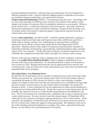 Existing multilateral institutions—which are large and cumbersome and were designed for a
different geopolitical order—will have difficulty adapting quickly to undertake new missions,
accommodate changing memberships, and augment their resources.
Nongovernmental organizations (NGOs)—concentrating on specific issues—increasingly will
be a part of the landscape, but NGO networks are likely to be limited in their ability to effect
change in the absence of concerted efforts by multilateral institutions or governments. Efforts at
greater inclusiveness—to reflect the emergence of the newer powers—may make it harder for
international organizations to tackle transnational challenges. Respect for the dissenting views
of member nations will continue to shape the agenda of organizations and limit the kinds of
solutions that can be attempted.

Greater Asian regionalism—possible by 2025—would have global implications, sparking or
reinforcing a trend toward three trade and financial clusters that could become quasi-blocs:
North America, Europe, and East Asia. Establishment of such quasi-blocs would have
implications for the ability to achieve future global World Trade Organization (WTO)
agreements. Regional clusters could compete in setting trans-regional product standards for
information technology, biotechnology, nanotechnology, intellectual property rights, and other
aspects of the “new economy.” On the other hand, an absence of regional cooperation in Asia
could help spur competition among China, India, and Japan over resources such as energy.

Intrinsic to the growing complexity of the overlapping roles of states, institutions, and nonstate
actors is the proliferation of political identities, which is leading to establishment of new
networks and rediscovered communities. No one political identity is likely to be dominant in
most societies by 2025. Religion-based networks may be quintessential issue networks and
overall may play a more powerful role on many transnational issues such as the environment and
inequalities than secular groupings.

The United States: Less Dominant Power
By 2025 the US will find itself as one of a number of important actors on the world stage, albeit
still the most powerful one. Even in the military realm, where the US will continue to possess
considerable advantages in 2025, advances by others in science and technology, expanded
adoption of irregular warfare tactics by both state and nonstate actors, proliferation of long-range
precision weapons, and growing use of cyber warfare attacks increasingly will constrict US
freedom of action. A more constrained US role has implications for others and the likelihood of
new agenda issues being tackled effectively. Despite the recent rise in anti-Americanism, the US
probably will continue to be seen as a much-needed regional balancer in the Middle East and
Asia. The US will continue to be expected to play a significant role in using its military power to
counter global terrorism. On newer security issues like climate change, US leadership will be
widely perceived as critical to leveraging competing and divisive views to find solutions. At the
same time, the multiplicity of influential actors and distrust of vast power means less room for
the US to call the shots without the support of strong partnerships. Developments in the rest of
the world, including internal developments in a number of key states—particularly China and
Russia—are also likely to be crucial determinants of US policy.




                                                 xi
 