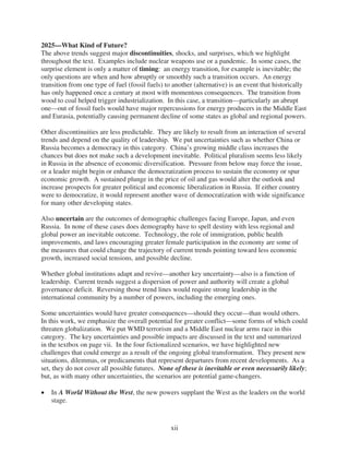 2025—What Kind of Future?
The above trends suggest major discontinuities, shocks, and surprises, which we highlight
throughout the text. Examples include nuclear weapons use or a pandemic. In some cases, the
surprise element is only a matter of timing: an energy transition, for example is inevitable; the
only questions are when and how abruptly or smoothly such a transition occurs. An energy
transition from one type of fuel (fossil fuels) to another (alternative) is an event that historically
has only happened once a century at most with momentous consequences. The transition from
wood to coal helped trigger industrialization. In this case, a transition—particularly an abrupt
one—out of fossil fuels would have major repercussions for energy producers in the Middle East
and Eurasia, potentially causing permanent decline of some states as global and regional powers.

Other discontinuities are less predictable. They are likely to result from an interaction of several
trends and depend on the quality of leadership. We put uncertainties such as whether China or
Russia becomes a democracy in this category. China’s growing middle class increases the
chances but does not make such a development inevitable. Political pluralism seems less likely
in Russia in the absence of economic diversification. Pressure from below may force the issue,
or a leader might begin or enhance the democratization process to sustain the economy or spur
economic growth. A sustained plunge in the price of oil and gas would alter the outlook and
increase prospects for greater political and economic liberalization in Russia. If either country
were to democratize, it would represent another wave of democratization with wide significance
for many other developing states.

Also uncertain are the outcomes of demographic challenges facing Europe, Japan, and even
Russia. In none of these cases does demography have to spell destiny with less regional and
global power an inevitable outcome. Technology, the role of immigration, public health
improvements, and laws encouraging greater female participation in the economy are some of
the measures that could change the trajectory of current trends pointing toward less economic
growth, increased social tensions, and possible decline.

Whether global institutions adapt and revive—another key uncertainty—also is a function of
leadership. Current trends suggest a dispersion of power and authority will create a global
governance deficit. Reversing those trend lines would require strong leadership in the
international community by a number of powers, including the emerging ones.

Some uncertainties would have greater consequences—should they occur—than would others.
In this work, we emphasize the overall potential for greater conflict—some forms of which could
threaten globalization. We put WMD terrorism and a Middle East nuclear arms race in this
category. The key uncertainties and possible impacts are discussed in the text and summarized
in the textbox on page vii. In the four fictionalized scenarios, we have highlighted new
challenges that could emerge as a result of the ongoing global transformation. They present new
situations, dilemmas, or predicaments that represent departures from recent developments. As a
set, they do not cover all possible futures. None of these is inevitable or even necessarily likely;
but, as with many other uncertainties, the scenarios are potential game-changers.

   In A World Without the West, the new powers supplant the West as the leaders on the world
   stage.



                                                 xii
 