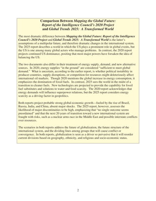 Comparison Between Mapping the Global Future:
                   Report of the Intelligence Council’s 2020 Project
                   and Global Trends 2025: A Transformed World

The most dramatic difference between Mapping the Global Future: Report of the Intelligence
Council’s 2020 Project and Global Trends 2025: A Transformed World is the latter’s
assumptions of a multipolar future, and therefore dramatic changes in the international system.
The 2025 report describes a world in which the US plays a prominent role in global events, but
the US is one among many global actors who manage problems. In contrast, the 2020 report
projects continued US dominance, positing that most major powers have forsaken the idea of
balancing the US.

The two documents also differ in their treatment of energy supply, demand, and new alternative
sources. In 2020, energy supplies “in the ground” are considered “sufficient to meet global
demand.” What is uncertain, according to the earlier report, is whether political instability in
producer countries, supply disruptions, or competition for resources might deleteriously affect
international oil markets. Though 2020 mentions the global increase in energy consumption, it
emphasizes the domination of fossil fuels. In contrast, 2025 sees the world in the midst of a
transition to cleaner fuels. New technologies are projected to provide the capability for fossil
fuel substitutes and solutions to water and food scarcity. The 2020 report acknowledges that
energy demands will influence superpower relations, but the 2025 report considers energy
scarcity as a driving factor in geopolitics.

Both reports project probable strong global economic growth—fueled by the rise of Brazil,
Russia, India, and China, absent major shocks. The 2025 report, however, assesses the
likelihood of major discontinuities to be high, emphasizing that “no single outcome seems
preordained” and that the next 20 years of transition toward a new international system are
fraught with risks, such as a nuclear arms race in the Middle East and possible interstate conflicts
over resources.

The scenarios in both reports address the future of globalization, the future structure of the
international system, and the dividing lines among groups that will cause conflict or
convergence. In both reports, globalization is seen as a driver so pervasive that it will reorder
current divisions based on geography, ethnicity, and religious and socio-economic status.




                                                 2
 