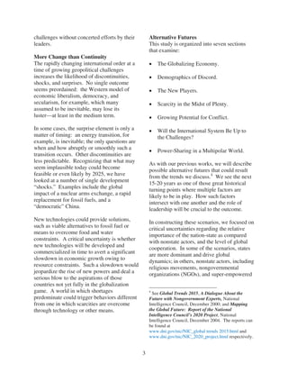 challenges without concerted efforts by their        Alternative Futures
leaders.                                             This study is organized into seven sections
                                                     that examine:
More Change than Continuity
The rapidly changing international order at a            The Globalizing Economy.
time of growing geopolitical challenges
increases the likelihood of discontinuities,             Demographics of Discord.
shocks, and surprises. No single outcome
seems preordained: the Western model of                  The New Players.
economic liberalism, democracy, and
secularism, for example, which many                      Scarcity in the Midst of Plenty.
assumed to be inevitable, may lose its
luster—at least in the medium term.                      Growing Potential for Conflict.
In some cases, the surprise element is only a            Will the International System Be Up to
matter of timing: an energy transition, for              the Challenges?
example, is inevitable; the only questions are
when and how abruptly or smoothly such a
                                                         Power-Sharing in a Multipolar World.
transition occurs. Other discontinuities are
less predictable. Recognizing that what may
                                                     As with our previous works, we will describe
seem implausible today could become
                                                     possible alternative futures that could result
feasible or even likely by 2025, we have
                                                     from the trends we discuss.4 We see the next
looked at a number of single development
                                                     15-20 years as one of those great historical
“shocks.” Examples include the global
                                                     turning points where multiple factors are
impact of a nuclear arms exchange, a rapid
                                                     likely to be in play. How such factors
replacement for fossil fuels, and a
                                                     intersect with one another and the role of
“democratic” China.
                                                     leadership will be crucial to the outcome.
New technologies could provide solutions,
                                                     In constructing these scenarios, we focused on
such as viable alternatives to fossil fuel or
                                                     critical uncertainties regarding the relative
means to overcome food and water
                                                     importance of the nation-state as compared
constraints. A critical uncertainty is whether
                                                     with nonstate actors, and the level of global
new technologies will be developed and
                                                     cooperation. In some of the scenarios, states
commercialized in time to avert a significant
                                                     are more dominant and drive global
slowdown in economic growth owing to
                                                     dynamics; in others, nonstate actors, including
resource constraints. Such a slowdown would
                                                     religious movements, nongovernmental
jeopardize the rise of new powers and deal a
                                                     organizations (NGOs), and super-empowered
serious blow to the aspirations of those
countries not yet fully in the globalization
game. A world in which shortages                     4
                                                       See Global Trends 2015, A Dialogue About the
predominate could trigger behaviors different        Future with Nongovernment Experts, National
from one in which scarcities are overcome            Intelligence Council, December 2000; and Mapping
through technology or other means.                   the Global Future: Report of the National
                                                     Intelligence Council’s 2020 Project, National
                                                     Intelligence Council, December 2004. The reports can
                                                     be found at
                                                     www.dni.gov/nic/NIC_global trends 2015.html and
                                                     www.dni.gov/nic/NIC_2020_project.html respectively.


                                                 3
 