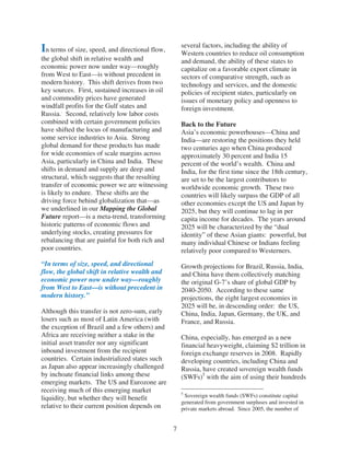 several factors, including the ability of
In terms of size, speed, and directional flow,       Western countries to reduce oil consumption
the global shift in relative wealth and              and demand, the ability of these states to
economic power now under way—roughly                 capitalize on a favorable export climate in
from West to East—is without precedent in            sectors of comparative strength, such as
modern history. This shift derives from two          technology and services, and the domestic
key sources. First, sustained increases in oil       policies of recipient states, particularly on
and commodity prices have generated                  issues of monetary policy and openness to
windfall profits for the Gulf states and             foreign investment.
Russia.. Second, relatively low labor costs
combined with certain government policies            Back to the Future
have shifted the locus of manufacturing and          Asia’s economic powerhouses—China and
some service industries to Asia. Strong              India—are restoring the positions they held
global demand for these products has made            two centuries ago when China produced
for wide economies of scale margins across           approximately 30 percent and India 15
Asia, particularly in China and India. These         percent of the world’s wealth. China and
shifts in demand and supply are deep and             India, for the first time since the 18th century,
structural, which suggests that the resulting        are set to be the largest contributors to
transfer of economic power we are witnessing         worldwide economic growth. These two
is likely to endure. These shifts are the            countries will likely surpass the GDP of all
driving force behind globalization that—as           other economies except the US and Japan by
we underlined in our Mapping the Global              2025, but they will continue to lag in per
Future report—is a meta-trend, transforming          capita income for decades. The years around
historic patterns of economic flows and              2025 will be characterized by the “dual
underlying stocks, creating pressures for            identity” of these Asian giants: powerful, but
rebalancing that are painful for both rich and       many individual Chinese or Indians feeling
poor countries.                                      relatively poor compared to Westerners.
“In terms of size, speed, and directional            Growth projections for Brazil, Russia, India,
flow, the global shift in relative wealth and        and China have them collectively matching
economic power now under way—roughly                 the original G-7’s share of global GDP by
from West to East—is without precedent in            2040-2050. According to these same
modern history.”                                     projections, the eight largest economies in
                                                     2025 will be, in descending order: the US,
Although this transfer is not zero-sum, early        China, India, Japan, Germany, the UK, and
losers such as most of Latin America (with           France, and Russia.
the exception of Brazil and a few others) and
Africa are receiving neither a stake in the          China, especially, has emerged as a new
initial asset transfer nor any significant           financial heavyweight, claiming $2 trillion in
inbound investment from the recipient                foreign exchange reserves in 2008. Rapidly
countries. Certain industrialized states such        developing countries, including China and
as Japan also appear increasingly challenged         Russia, have created sovereign wealth funds
by inchoate financial links among these              (SWFs)5 with the aim of using their hundreds
emerging markets. The US and Eurozone are
receiving much of this emerging market               5
liquidity, but whether they will benefit              Sovereign wealth funds (SWFs) constitute capital
                                                     generated from government surpluses and invested in
relative to their current position depends on        private markets abroad. Since 2005, the number of


                                                 7
 