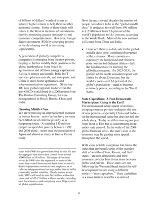 of billions of dollars’ worth of assets to                       Over the next several decades the number of
achieve higher returns to help them weather                      people considered to be in the “global middle
economic storms. Some of these funds will                        class” is projected to swell from 440 million
return to the West in the form of investments,                   to 1.2 billion or from 7.6 percent of the
thereby promoting greater productivity and                       world’s population to 16.1 percent, according
economic competitiveness. However, foreign                       to the World Bank. Most of the new entrants
direct investment (FDI) by emerging powers                       will come from China and India.
in the developing world is increasing
significantly.                                                      However, there is a dark side to the global
                                                                    middle class coin: continued divergence
A generation of globally competitive                                at the extremes. Many countries—
companies is emerging from the new powers,                          especially the landlocked and resource-
helping to further solidify their position in the                   poor ones in Sub Saharan Africa—lack
global marketplace; from Brazil in                                  the fundamentals for entering the
agribusiness and offshore energy exploration;                       globalization game. By 2025-2030, the
Russia in energy and metals; India in IT                            portion of the world considered poor will
services, pharmaceuticals, and auto parts; and                      shrink by about 23 percent, but the
China in steel, home appliances, and                                world’s poor—still 63 percent of the
telecommunications equipment. Of the top                            globe’s population—stand to become
100 new global corporate leaders from the                           relatively poorer, according to the World
non-OECD world listed in a 2006 report from                         Bank.
The Boston Consulting Group, 84 were
headquartered in Brazil, Russia, China and                       State Capitalism: A Post-Democratic
India.                                                           Marketplace Rising in the East?
                                                                 The monumental achievement of millions
Growing Middle Class                                             escaping extreme poverty underpins the rise
We are witnessing an unprecedented moment                        of new powers—especially China and India—
in human history: never before have so many                      on the international scene but does not tell the
been lifted out of extreme poverty as is                         whole story. Today wealth is moving not just
happening today. A stunning 135 million                          from West to East but is concentrating more
people escaped dire poverty between 1999                         under state control. In the wake of the 2008
and 2004 alone—more than the population of                       global financial crisis, the state’s role in the
Japan and almost as many as live in Russia                       economy may be gaining more appeal
today.                                                           throughout the world.

                                                                 With some notable exceptions like India, the
                                                                 states that are beneficiaries of the massive
states with SWFs has grown from three to over 40, and            shift of wealth—China, Russia, and Gulf
the aggregate sum under their control from around
$700 billion to $3 trillion. The range of functions
                                                                 states—are non-democratic and their
served by SWFs also has expanded, as many of the                 economic policies blur distinctions between
states that created them recently have done so out of a          public and private. These states are not
desire to perpetuate current account surpluses, or to            following the Western liberal model for self-
cultivate intergenerational savings, rather than to buffer       development but are using a different
commodity market volatility. Should current trends
hold, SWFs will swell to over $6.5 trillion within five
                                                                 model—“state capitalism.” State capitalism
years, and to $12-15 trillion within a decade, exceeding         is a loose term to describe a system of
total fiscal reserves and comprising some 20 percent of
all global capitalization.


                                                             8
 