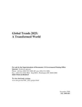 Global Trends 2025:
A Transformed World




For sale by the Superintendent of Documents, US Government Printing Office
Internet: bookstore.gpo.gov
Phone: toll free (866) 512-1800; DC area (202) 512-1800;
Fax: (202) 512-2104; Mail: Stop IDCC, Washington DC 20402-0001
ISBN 978-0-16-081834-9

To view electronic version:
www.dni.gov/nic/NIC_2025_project.html




                                                                 November 2008
                                                                  NIC 2008-003
 